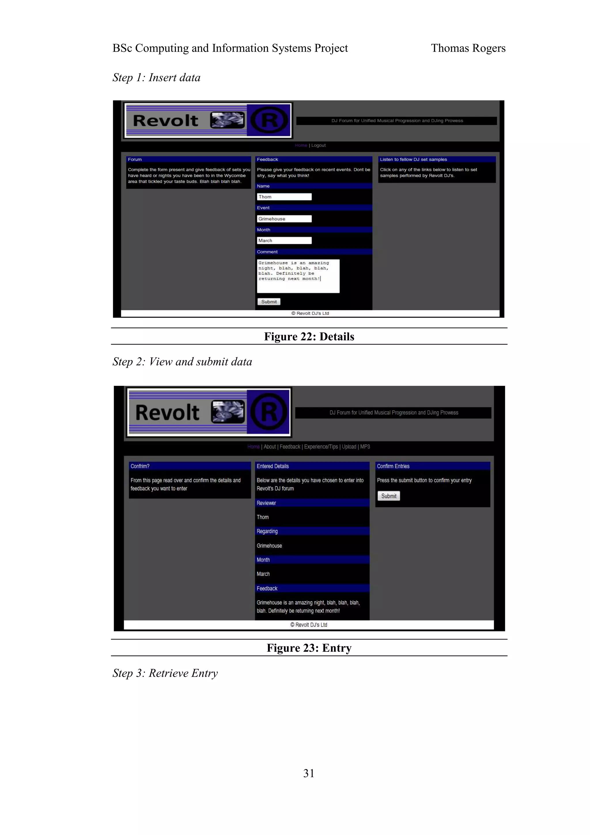 BSc Computing and Information Systems Project       Thomas Rogers

Step 1: Insert data




                               Figure 22: Details

Step 2: View and submit data




                               Figure 23: Entry

Step 3: Retrieve Entry




                                      31
 