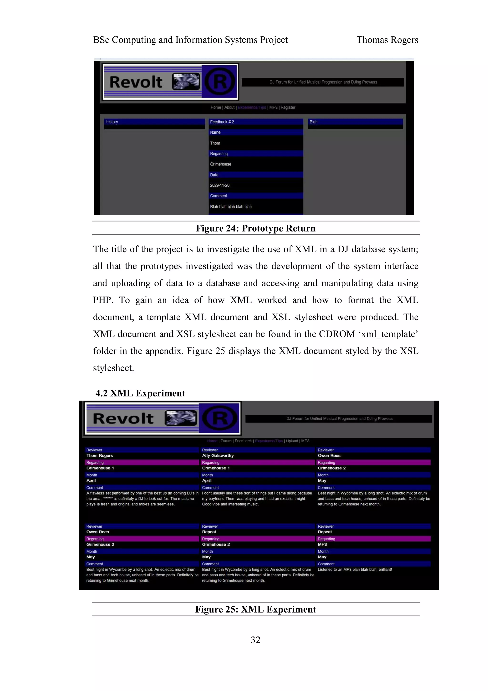 BSc Computing and Information Systems Project                     Thomas Rogers




                         Figure 24: Prototype Return

The title of the project is to investigate the use of XML in a DJ database system;
all that the prototypes investigated was the development of the system interface
and uploading of data to a database and accessing and manipulating data using
PHP. To gain an idea of how XML worked and how to format the XML
document, a template XML document and XSL stylesheet were produced. The
XML document and XSL stylesheet can be found in the CDROM ‘xml_template’
folder in the appendix. Figure 25 displays the XML document styled by the XSL
stylesheet.

4.2 XML Experiment




                         Figure 25: XML Experiment


                                       32
 