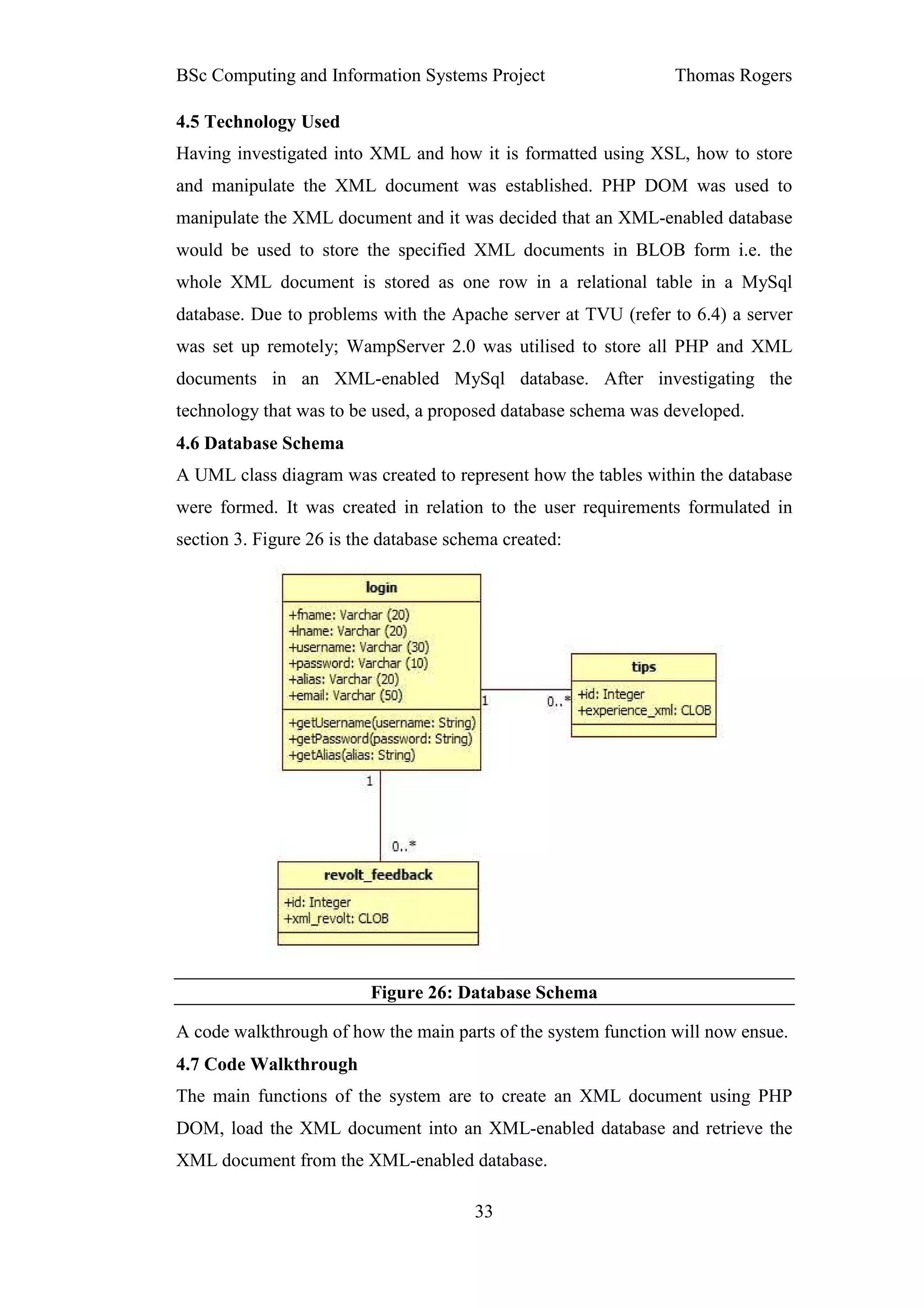 BSc Computing and Information Systems Project                   Thomas Rogers

4.5 Technology Used
Having investigated into XML and how it is formatted using XSL, how to store
and manipulate the XML document was established. PHP DOM was used to
manipulate the XML document and it was decided that an XML-enabled database
would be used to store the specified XML documents in BLOB form i.e. the
whole XML document is stored as one row in a relational table in a MySql
database. Due to problems with the Apache server at TVU (refer to 6.4) a server
was set up remotely; WampServer 2.0 was utilised to store all PHP and XML
documents in an XML-enabled MySql database. After investigating the
technology that was to be used, a proposed database schema was developed.
4.6 Database Schema
A UML class diagram was created to represent how the tables within the database
were formed. It was created in relation to the user requirements formulated in
section 3. Figure 26 is the database schema created:




                          Figure 26: Database Schema

A code walkthrough of how the main parts of the system function will now ensue.
4.7 Code Walkthrough
The main functions of the system are to create an XML document using PHP
DOM, load the XML document into an XML-enabled database and retrieve the
XML document from the XML-enabled database.

                                        33
 