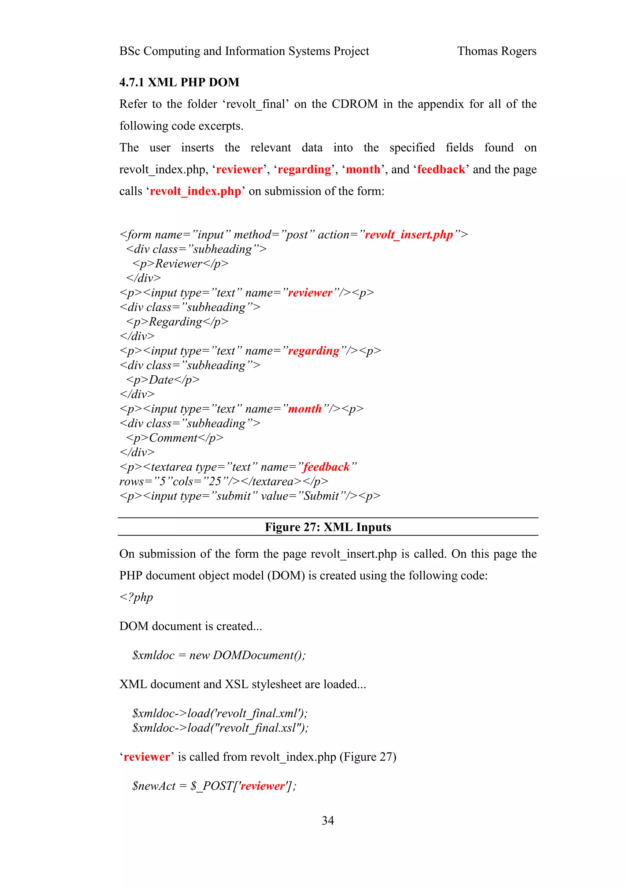 BSc Computing and Information Systems Project                   Thomas Rogers

4.7.1 XML PHP DOM
Refer to the folder ‘revolt_final’ on the CDROM in the appendix for all of the
following code excerpts.
The user inserts the relevant data into the specified fields found on
revolt_index.php, ‘reviewer’, ‘regarding’, ‘month’, and ‘feedback’ and the page
calls ‘revolt_index.php’ on submission of the form:


<form name=”input” method=”post” action=”revolt_insert.php”>
 <div class=”subheading”>
  <p>Reviewer</p>
 </div>
<p><input type=”text” name=”reviewer”/><p>
<div class=”subheading”>
 <p>Regarding</p>
</div>
<p><input type=”text” name=”regarding”/><p>
<div class=”subheading”>
 <p>Date</p>
</div>
<p><input type=”text” name=”month”/><p>
<div class=”subheading”>
 <p>Comment</p>
</div>
<p><textarea type=”text” name=”feedback”
rows=”5”cols=”25”/></textarea></p>
<p><input type=”submit” value=”Submit”/><p>

                             Figure 27: XML Inputs

On submission of the form the page revolt_insert.php is called. On this page the
PHP document object model (DOM) is created using the following code:
<?php

DOM document is created...

  $xmldoc = new DOMDocument();

XML document and XSL stylesheet are loaded...

  $xmldoc->load('revolt_final.xml');
  $xmldoc->load("revolt_final.xsl");

‘reviewer’ is called from revolt_index.php (Figure 27)

  $newAct = $_POST['reviewer'];

                                       34
 