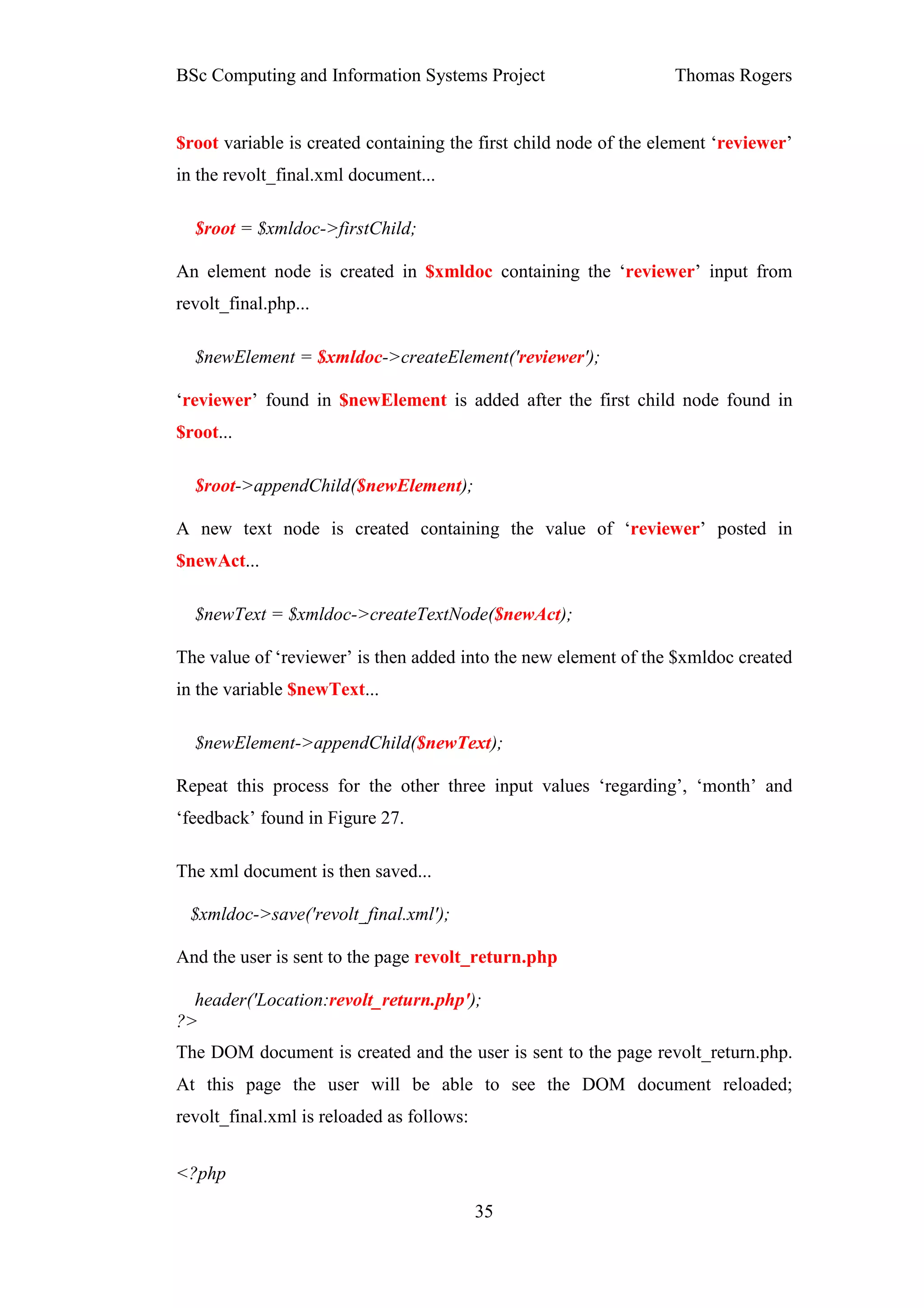 BSc Computing and Information Systems Project                      Thomas Rogers


$root variable is created containing the first child node of the element ‘reviewer’
in the revolt_final.xml document...

  $root = $xmldoc->firstChild;

An element node is created in $xmldoc containing the ‘reviewer’ input from
revolt_final.php...

  $newElement = $xmldoc->createElement('reviewer');

‘reviewer’ found in $newElement is added after the first child node found in
$root...

  $root->appendChild($newElement);

A new text node is created containing the value of ‘reviewer’ posted in
$newAct...

  $newText = $xmldoc->createTextNode($newAct);

The value of ‘reviewer’ is then added into the new element of the $xmldoc created
in the variable $newText...

  $newElement->appendChild($newText);

Repeat this process for the other three input values ‘regarding’, ‘month’ and
‘feedback’ found in Figure 27.

The xml document is then saved...

 $xmldoc->save('revolt_final.xml');

And the user is sent to the page revolt_return.php

  header('Location:revolt_return.php');
?>
The DOM document is created and the user is sent to the page revolt_return.php.
At this page the user will be able to see the DOM document reloaded;
revolt_final.xml is reloaded as follows:


<?php

                                           35
 