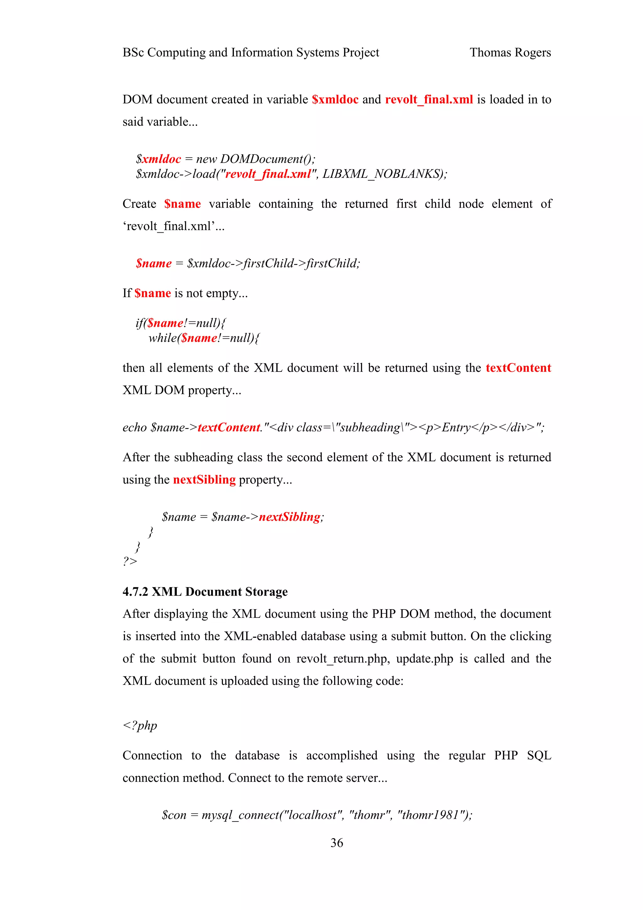 BSc Computing and Information Systems Project                    Thomas Rogers


DOM document created in variable $xmldoc and revolt_final.xml is loaded in to
said variable...

  $xmldoc = new DOMDocument();
  $xmldoc->load("revolt_final.xml", LIBXML_NOBLANKS);

Create $name variable containing the returned first child node element of
‘revolt_final.xml’...

  $name = $xmldoc->firstChild->firstChild;

If $name is not empty...

  if($name!=null){
     while($name!=null){

then all elements of the XML document will be returned using the textContent
XML DOM property...

echo $name->textContent."<div class="subheading"><p>Entry</p></div>";

After the subheading class the second element of the XML document is returned
using the nextSibling property...

          $name = $name->nextSibling;
      }
  }
?>

4.7.2 XML Document Storage
After displaying the XML document using the PHP DOM method, the document
is inserted into the XML-enabled database using a submit button. On the clicking
of the submit button found on revolt_return.php, update.php is called and the
XML document is uploaded using the following code:


<?php

Connection to the database is accomplished using the regular PHP SQL
connection method. Connect to the remote server...

          $con = mysql_connect("localhost", "thomr", "thomr1981");

                                        36
 