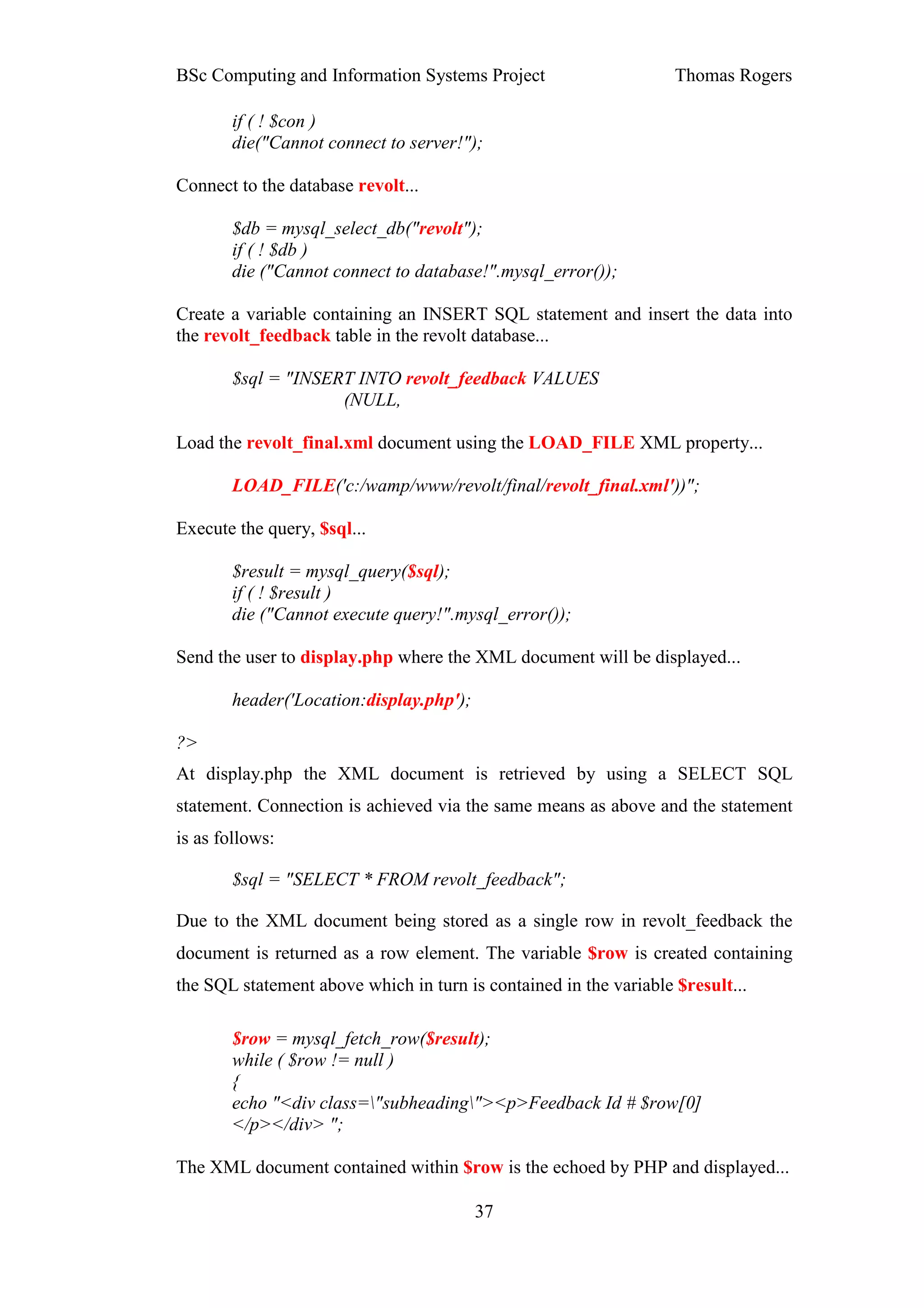 BSc Computing and Information Systems Project                      Thomas Rogers

       if ( ! $con )
       die("Cannot connect to server!");

Connect to the database revolt...

       $db = mysql_select_db("revolt");
       if ( ! $db )
       die ("Cannot connect to database!".mysql_error());

Create a variable containing an INSERT SQL statement and insert the data into
the revolt_feedback table in the revolt database...

       $sql = "INSERT INTO revolt_feedback VALUES
                    (NULL,

Load the revolt_final.xml document using the LOAD_FILE XML property...

       LOAD_FILE('c:/wamp/www/revolt/final/revolt_final.xml'))";

Execute the query, $sql...

       $result = mysql_query($sql);
       if ( ! $result )
       die ("Cannot execute query!".mysql_error());

Send the user to display.php where the XML document will be displayed...

       header('Location:display.php');

?>
At display.php the XML document is retrieved by using a SELECT SQL
statement. Connection is achieved via the same means as above and the statement
is as follows:

       $sql = "SELECT * FROM revolt_feedback";

Due to the XML document being stored as a single row in revolt_feedback the
document is returned as a row element. The variable $row is created containing
the SQL statement above which in turn is contained in the variable $result...

       $row = mysql_fetch_row($result);
       while ( $row != null )
       {
       echo "<div class="subheading"><p>Feedback Id # $row[0]
       </p></div> ";

The XML document contained within $row is the echoed by PHP and displayed...

                                         37
 