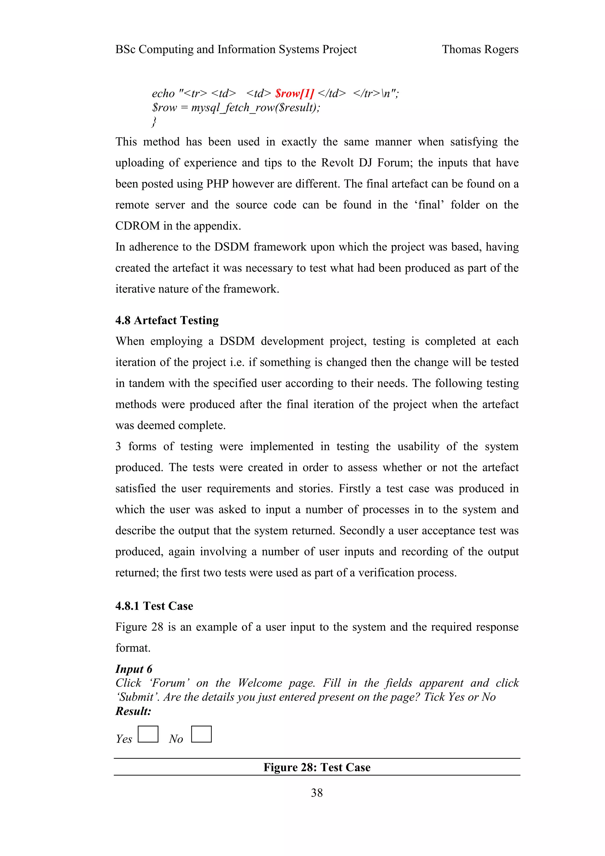 BSc Computing and Information Systems Project                         Thomas Rogers


          echo "<tr> <td> <td> $row[1] </td> </tr>n";
          $row = mysql_fetch_row($result);
          }
This method has been used in exactly the same manner when satisfying the
uploading of experience and tips to the Revolt DJ Forum; the inputs that have
been posted using PHP however are different. The final artefact can be found on a
remote server and the source code can be found in the ‘final’ folder on the
CDROM in the appendix.
In adherence to the DSDM framework upon which the project was based, having
created the artefact it was necessary to test what had been produced as part of the
iterative nature of the framework.

4.8 Artefact Testing
When employing a DSDM development project, testing is completed at each
iteration of the project i.e. if something is changed then the change will be tested
in tandem with the specified user according to their needs. The following testing
methods were produced after the final iteration of the project when the artefact
was deemed complete.
3 forms of testing were implemented in testing the usability of the system
produced. The tests were created in order to assess whether or not the artefact
satisfied the user requirements and stories. Firstly a test case was produced in
which the user was asked to input a number of processes in to the system and
describe the output that the system returned. Secondly a user acceptance test was
produced, again involving a number of user inputs and recording of the output
returned; the first two tests were used as part of a verification process.

4.8.1 Test Case
Figure 28 is an example of a user input to the system and the required response
format.
Input 6
Click ‘Forum’ on the Welcome page. Fill in the fields apparent and click
‘Submit’. Are the details you just entered present on the page? Tick Yes or No
Result:

Yes          No

                                Figure 28: Test Case

                                          38
 