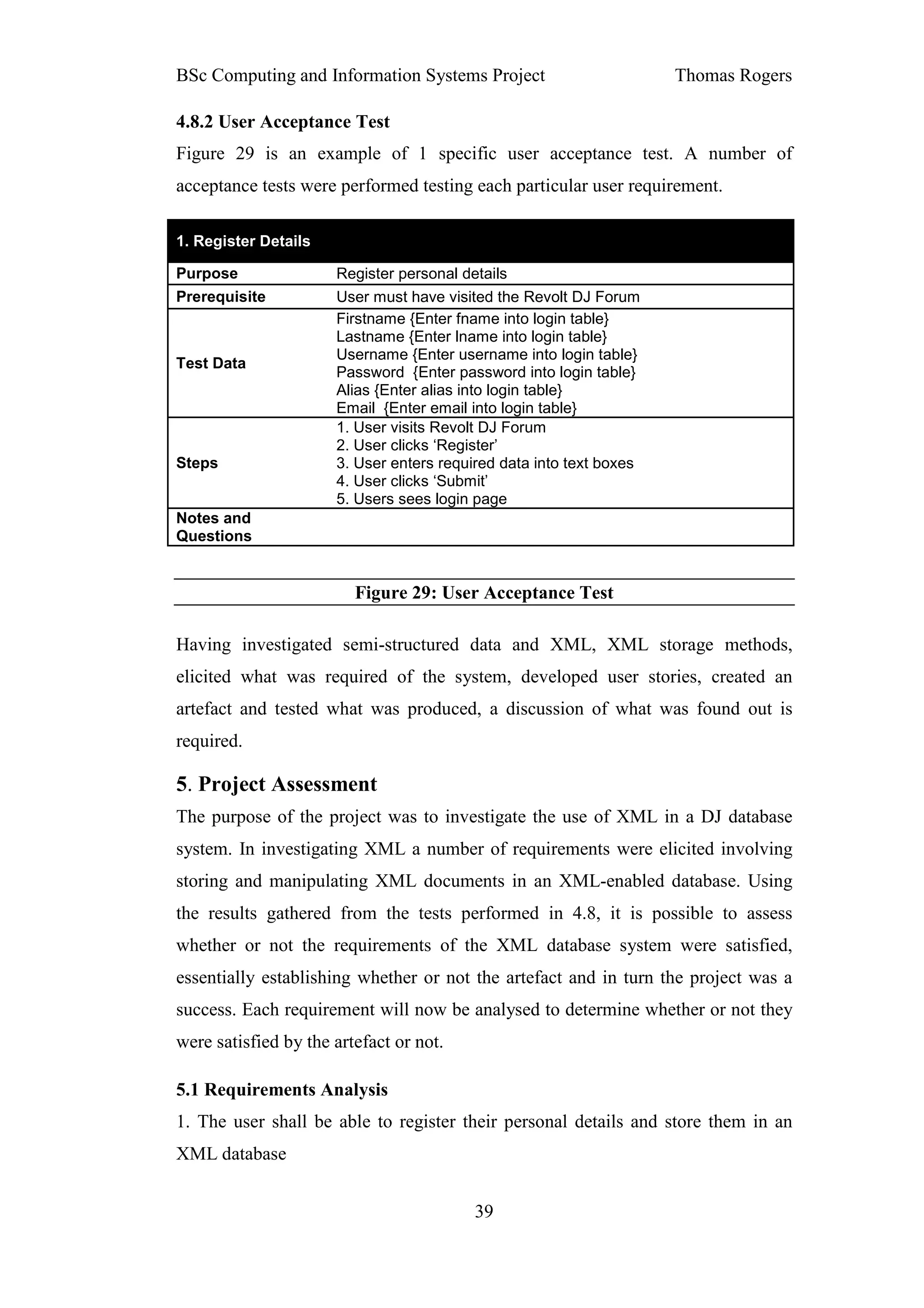 BSc Computing and Information Systems Project                        Thomas Rogers

4.8.2 User Acceptance Test
Figure 29 is an example of 1 specific user acceptance test. A number of
acceptance tests were performed testing each particular user requirement.

1. Register Details

Purpose               Register personal details
Prerequisite          User must have visited the Revolt DJ Forum
                      Firstname {Enter fname into login table}
                      Lastname {Enter lname into login table}
                      Username {Enter username into login table}
Test Data
                      Password {Enter password into login table}
                      Alias {Enter alias into login table}
                      Email {Enter email into login table}
                      1. User visits Revolt DJ Forum
                      2. User clicks ‘Register’
Steps                 3. User enters required data into text boxes
                      4. User clicks ‘Submit’
                      5. Users sees login page
Notes and
Questions


                         Figure 29: User Acceptance Test

Having investigated semi-structured data and XML, XML storage methods,
elicited what was required of the system, developed user stories, created an
artefact and tested what was produced, a discussion of what was found out is
required.

5. Project Assessment
The purpose of the project was to investigate the use of XML in a DJ database
system. In investigating XML a number of requirements were elicited involving
storing and manipulating XML documents in an XML-enabled database. Using
the results gathered from the tests performed in 4.8, it is possible to assess
whether or not the requirements of the XML database system were satisfied,
essentially establishing whether or not the artefact and in turn the project was a
success. Each requirement will now be analysed to determine whether or not they
were satisfied by the artefact or not.

5.1 Requirements Analysis
1. The user shall be able to register their personal details and store them in an
XML database


                                          39
 