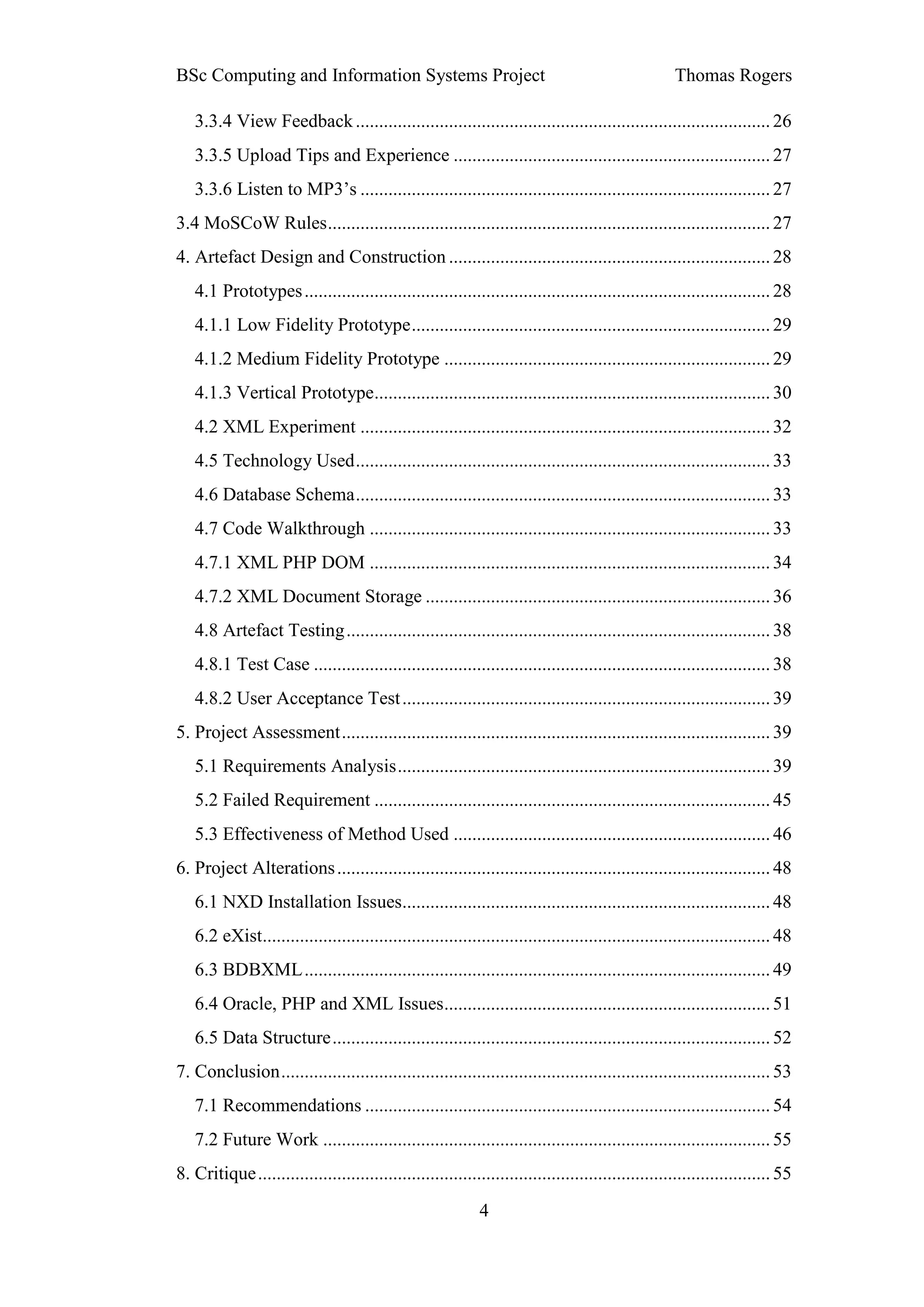 BSc Computing and Information Systems Project                                                        Thomas Rogers

   3.3.4 View Feedback ......................................................................................... 26
   3.3.5 Upload Tips and Experience .................................................................... 27
   3.3.6 Listen to MP3’s ........................................................................................ 27
3.4 MoSCoW Rules ............................................................................................... 27
4. Artefact Design and Construction ..................................................................... 28
   4.1 Prototypes .................................................................................................... 28
   4.1.1 Low Fidelity Prototype ............................................................................. 29
   4.1.2 Medium Fidelity Prototype ...................................................................... 29
   4.1.3 Vertical Prototype..................................................................................... 30
   4.2 XML Experiment ........................................................................................ 32
   4.5 Technology Used ......................................................................................... 33
   4.6 Database Schema ......................................................................................... 33
   4.7 Code Walkthrough ...................................................................................... 33
   4.7.1 XML PHP DOM ...................................................................................... 34
   4.7.2 XML Document Storage .......................................................................... 36
   4.8 Artefact Testing ........................................................................................... 38
   4.8.1 Test Case .................................................................................................. 38
   4.8.2 User Acceptance Test ............................................................................... 39
5. Project Assessment ............................................................................................ 39
   5.1 Requirements Analysis ................................................................................ 39
   5.2 Failed Requirement ..................................................................................... 45
   5.3 Effectiveness of Method Used .................................................................... 46
6. Project Alterations ............................................................................................. 48
   6.1 NXD Installation Issues............................................................................... 48
   6.2 eXist............................................................................................................. 48
   6.3 BDBXML .................................................................................................... 49
   6.4 Oracle, PHP and XML Issues ...................................................................... 51
   6.5 Data Structure .............................................................................................. 52
7. Conclusion ......................................................................................................... 53
   7.1 Recommendations ....................................................................................... 54
   7.2 Future Work ................................................................................................ 55
8. Critique .............................................................................................................. 55

                                                             4
 