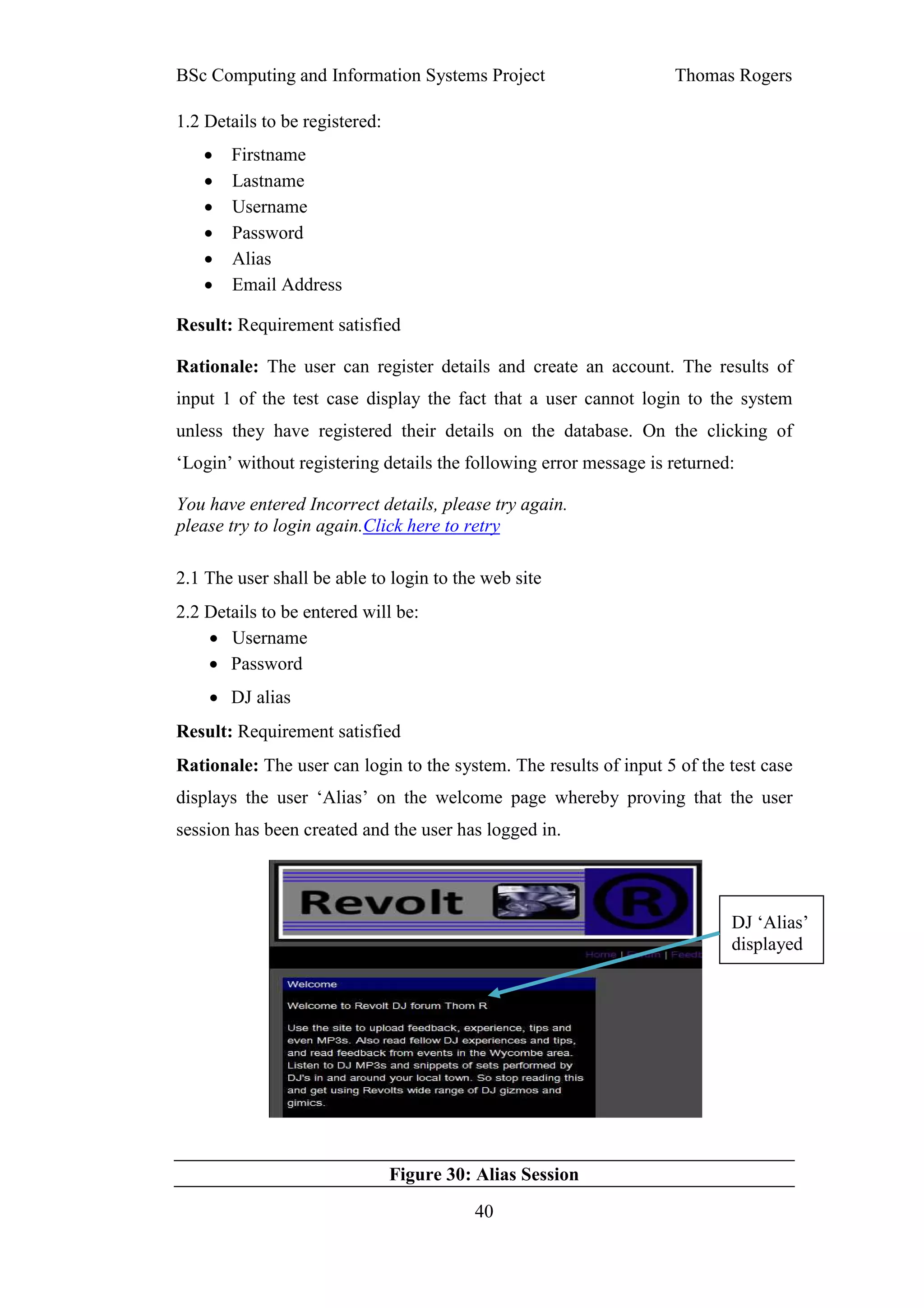 BSc Computing and Information Systems Project                      Thomas Rogers

1.2 Details to be registered:
   •   Firstname
   •   Lastname
   •   Username
   •   Password
   •   Alias
   •   Email Address

Result: Requirement satisfied

Rationale: The user can register details and create an account. The results of
input 1 of the test case display the fact that a user cannot login to the system
unless they have registered their details on the database. On the clicking of
‘Login’ without registering details the following error message is returned:

You have entered Incorrect details, please try again.
please try to login again.Click here to retry

2.1 The user shall be able to login to the web site
2.2 Details to be entered will be:
    • Username
    • Password
    • DJ alias
Result: Requirement satisfied
Rationale: The user can login to the system. The results of input 5 of the test case
displays the user ‘Alias’ on the welcome page whereby proving that the user
session has been created and the user has logged in.



                                                                           DJ ‘Alias’
                                                                           displayed




                                Figure 30: Alias Session
                                          40
 