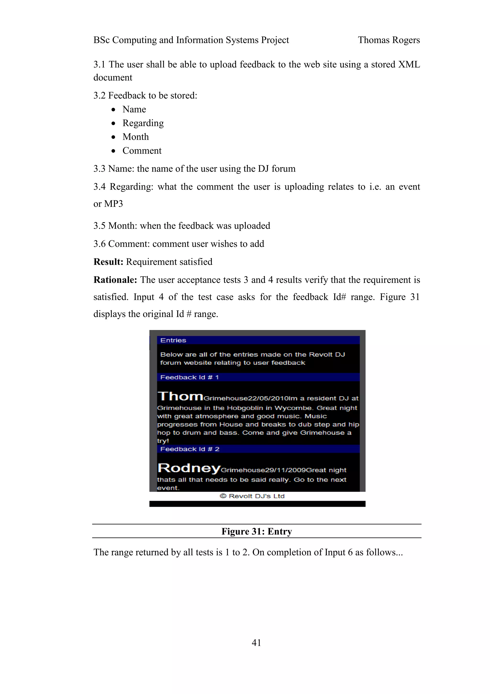 BSc Computing and Information Systems Project                        Thomas Rogers

3.1 The user shall be able to upload feedback to the web site using a stored XML
document
3.2 Feedback to be stored:
     • Name
     • Regarding
     • Month
     • Comment
3.3 Name: the name of the user using the DJ forum
3.4 Regarding: what the comment the user is uploading relates to i.e. an event
or MP3

3.5 Month: when the feedback was uploaded
3.6 Comment: comment user wishes to add
Result: Requirement satisfied
Rationale: The user acceptance tests 3 and 4 results verify that the requirement is
satisfied. Input 4 of the test case asks for the feedback Id# range. Figure 31
displays the original Id # range.




                                    Figure 31: Entry

The range returned by all tests is 1 to 2. On completion of Input 6 as follows...




                                          41
 