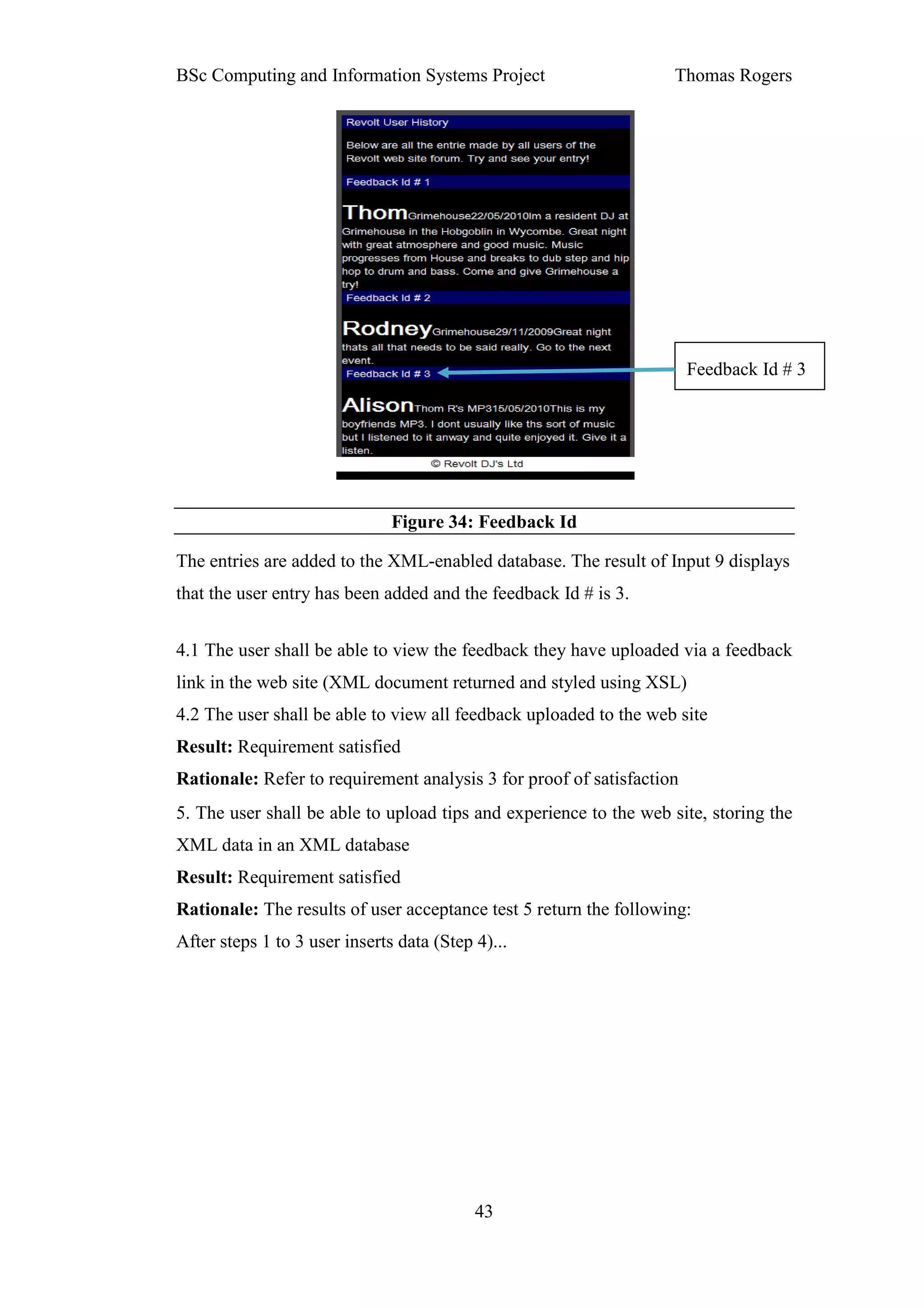 BSc Computing and Information Systems Project                      Thomas Rogers




                                                                       Feedback Id # 3




                               Figure 34: Feedback Id

The entries are added to the XML-enabled database. The result of Input 9 displays
that the user entry has been added and the feedback Id # is 3.


4.1 The user shall be able to view the feedback they have uploaded via a feedback
link in the web site (XML document returned and styled using XSL)
4.2 The user shall be able to view all feedback uploaded to the web site
Result: Requirement satisfied
Rationale: Refer to requirement analysis 3 for proof of satisfaction
5. The user shall be able to upload tips and experience to the web site, storing the
XML data in an XML database
Result: Requirement satisfied
Rationale: The results of user acceptance test 5 return the following:
After steps 1 to 3 user inserts data (Step 4)...




                                           43
 