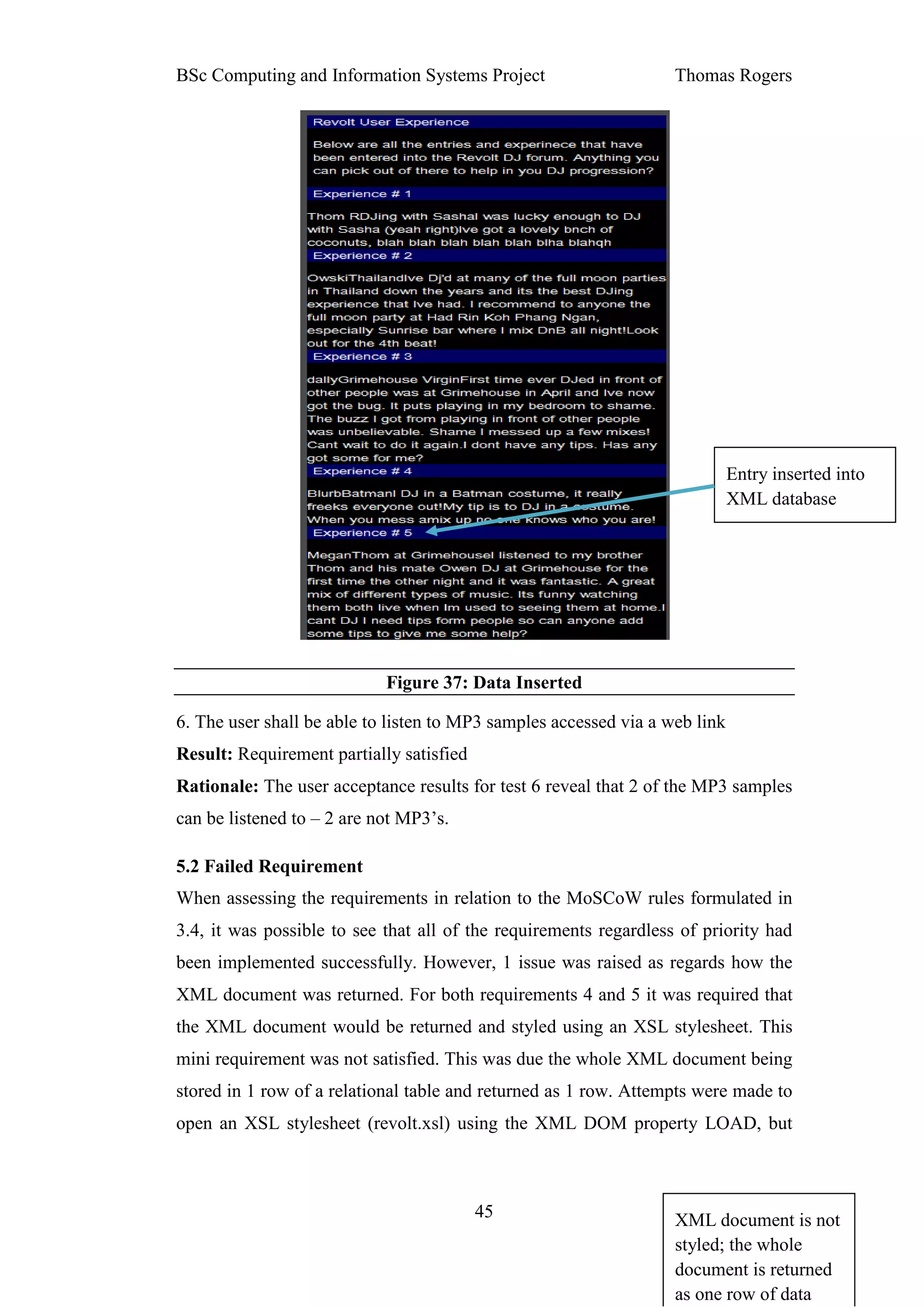 BSc Computing and Information Systems Project                      Thomas Rogers




                                                                             Entry inserted into
                                                                             XML database




                            Figure 37: Data Inserted

6. The user shall be able to listen to MP3 samples accessed via a web link
Result: Requirement partially satisfied
Rationale: The user acceptance results for test 6 reveal that 2 of the MP3 samples
can be listened to – 2 are not MP3’s.

5.2 Failed Requirement
When assessing the requirements in relation to the MoSCoW rules formulated in
3.4, it was possible to see that all of the requirements regardless of priority had
been implemented successfully. However, 1 issue was raised as regards how the
XML document was returned. For both requirements 4 and 5 it was required that
the XML document would be returned and styled using an XSL stylesheet. This
mini requirement was not satisfied. This was due the whole XML document being
stored in 1 row of a relational table and returned as 1 row. Attempts were made to
open an XSL stylesheet (revolt.xsl) using the XML DOM property LOAD, but



                                          45                       XML document is not
                                                                   styled; the whole
                                                                   document is returned
                                                                   as one row of data
 