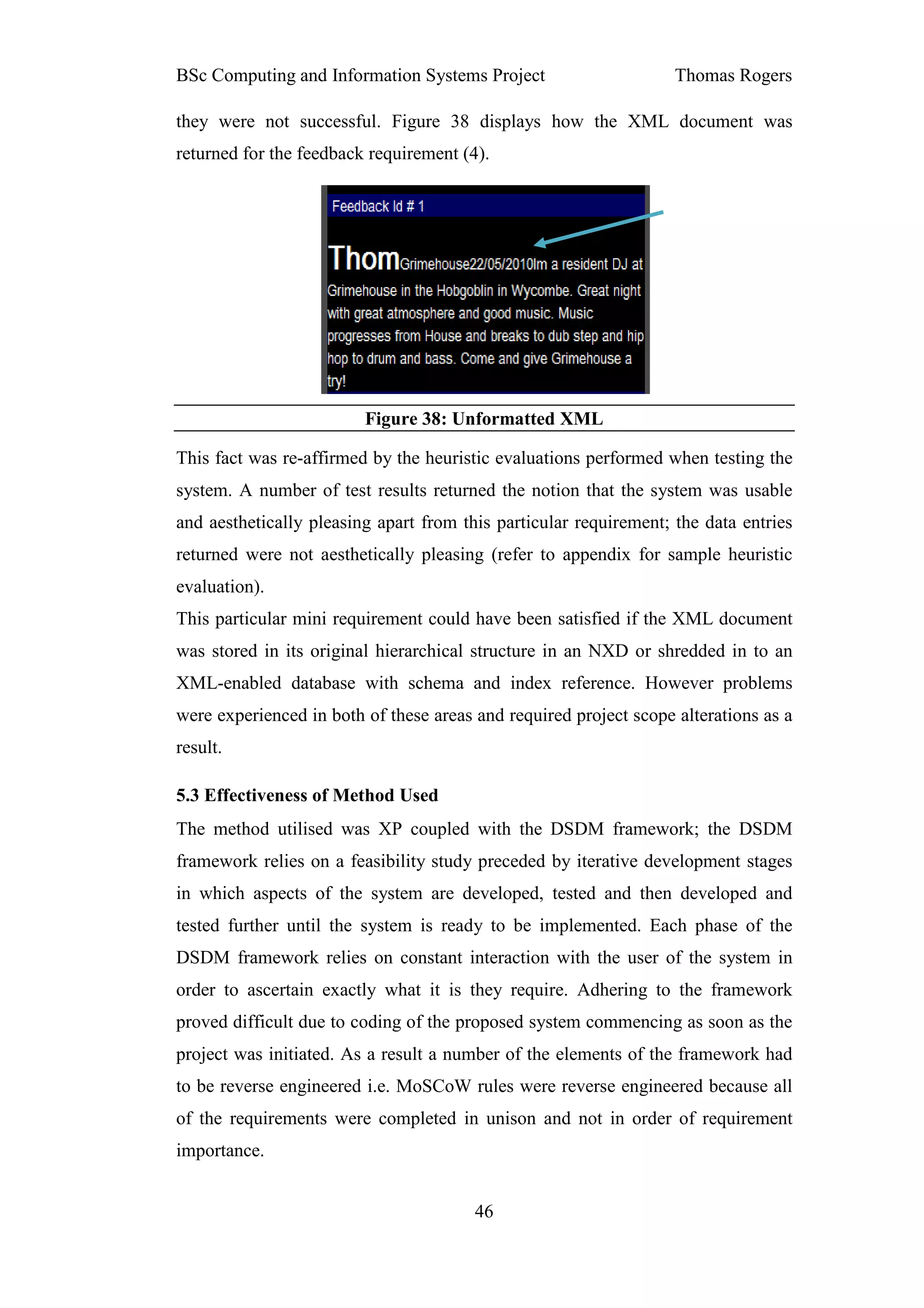 BSc Computing and Information Systems Project                      Thomas Rogers

they were not successful. Figure 38 displays how the XML document was
returned for the feedback requirement (4).




                         Figure 38: Unformatted XML

This fact was re-affirmed by the heuristic evaluations performed when testing the
system. A number of test results returned the notion that the system was usable
and aesthetically pleasing apart from this particular requirement; the data entries
returned were not aesthetically pleasing (refer to appendix for sample heuristic
evaluation).
This particular mini requirement could have been satisfied if the XML document
was stored in its original hierarchical structure in an NXD or shredded in to an
XML-enabled database with schema and index reference. However problems
were experienced in both of these areas and required project scope alterations as a
result.

5.3 Effectiveness of Method Used
The method utilised was XP coupled with the DSDM framework; the DSDM
framework relies on a feasibility study preceded by iterative development stages
in which aspects of the system are developed, tested and then developed and
tested further until the system is ready to be implemented. Each phase of the
DSDM framework relies on constant interaction with the user of the system in
order to ascertain exactly what it is they require. Adhering to the framework
proved difficult due to coding of the proposed system commencing as soon as the
project was initiated. As a result a number of the elements of the framework had
to be reverse engineered i.e. MoSCoW rules were reverse engineered because all
of the requirements were completed in unison and not in order of requirement
importance.


                                        46
 