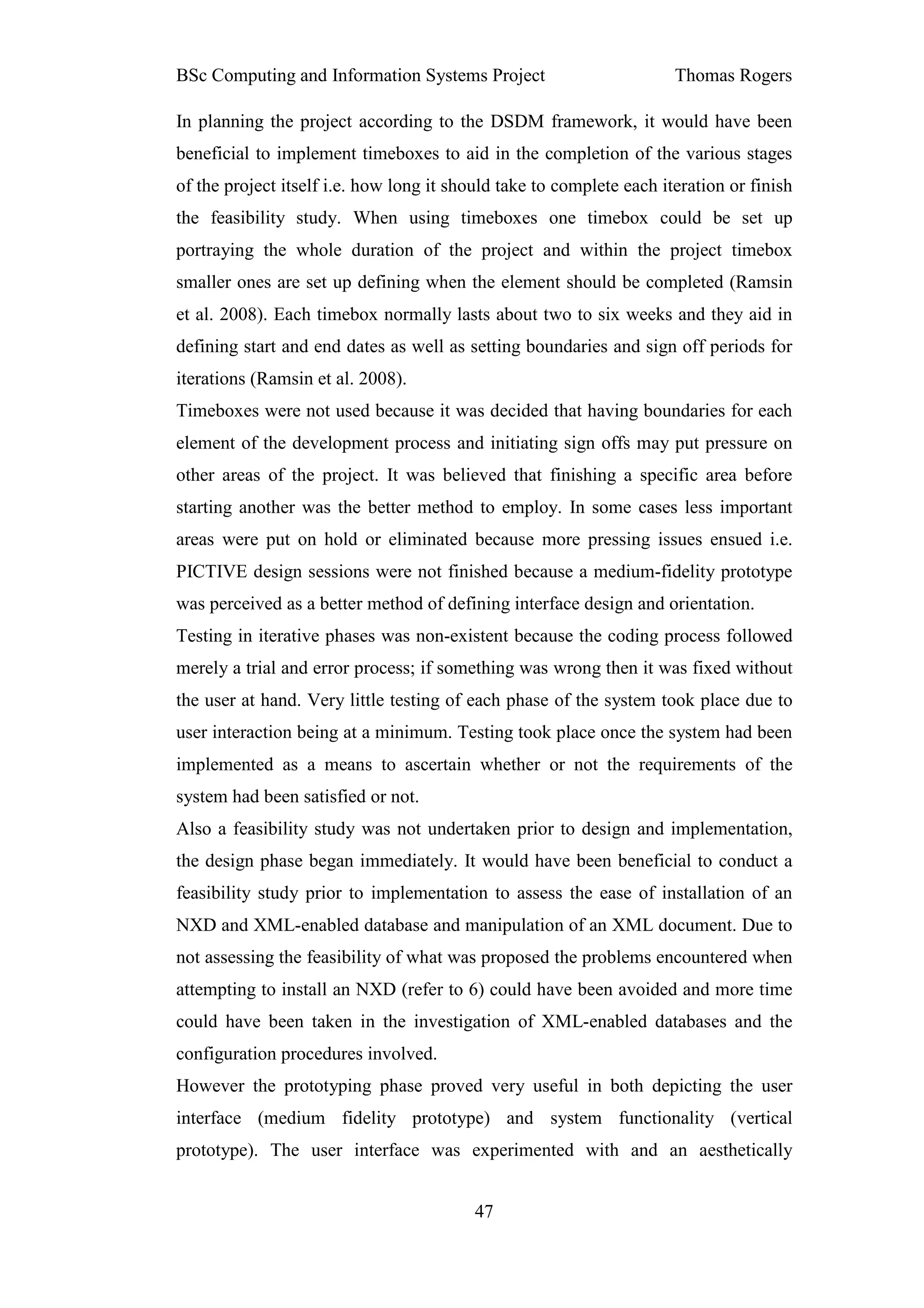 BSc Computing and Information Systems Project                         Thomas Rogers

In planning the project according to the DSDM framework, it would have been
beneficial to implement timeboxes to aid in the completion of the various stages
of the project itself i.e. how long it should take to complete each iteration or finish
the feasibility study. When using timeboxes one timebox could be set up
portraying the whole duration of the project and within the project timebox
smaller ones are set up defining when the element should be completed (Ramsin
et al. 2008). Each timebox normally lasts about two to six weeks and they aid in
defining start and end dates as well as setting boundaries and sign off periods for
iterations (Ramsin et al. 2008).
Timeboxes were not used because it was decided that having boundaries for each
element of the development process and initiating sign offs may put pressure on
other areas of the project. It was believed that finishing a specific area before
starting another was the better method to employ. In some cases less important
areas were put on hold or eliminated because more pressing issues ensued i.e.
PICTIVE design sessions were not finished because a medium-fidelity prototype
was perceived as a better method of defining interface design and orientation.
Testing in iterative phases was non-existent because the coding process followed
merely a trial and error process; if something was wrong then it was fixed without
the user at hand. Very little testing of each phase of the system took place due to
user interaction being at a minimum. Testing took place once the system had been
implemented as a means to ascertain whether or not the requirements of the
system had been satisfied or not.
Also a feasibility study was not undertaken prior to design and implementation,
the design phase began immediately. It would have been beneficial to conduct a
feasibility study prior to implementation to assess the ease of installation of an
NXD and XML-enabled database and manipulation of an XML document. Due to
not assessing the feasibility of what was proposed the problems encountered when
attempting to install an NXD (refer to 6) could have been avoided and more time
could have been taken in the investigation of XML-enabled databases and the
configuration procedures involved.
However the prototyping phase proved very useful in both depicting the user
interface (medium fidelity prototype) and system functionality (vertical
prototype). The user interface was experimented with and an aesthetically


                                          47
 