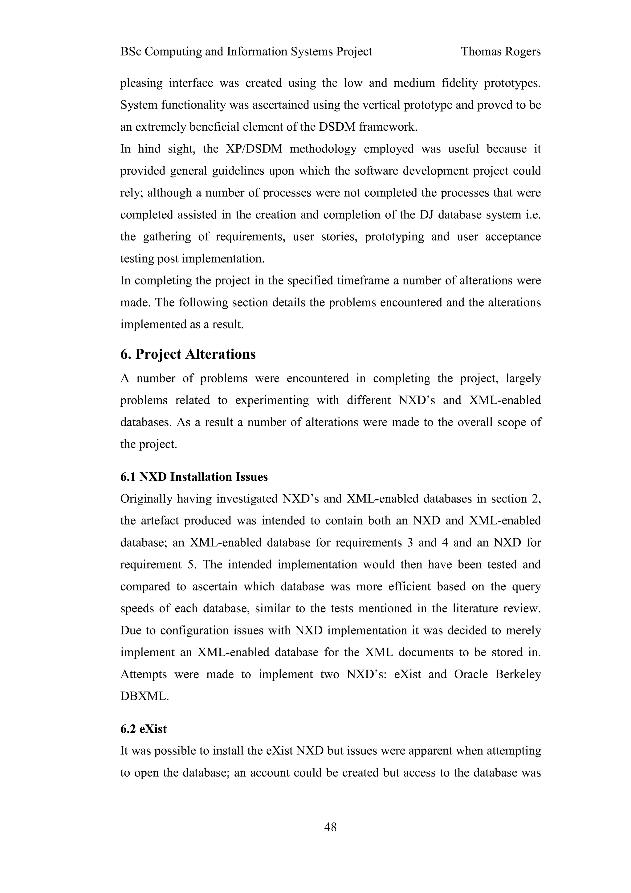 BSc Computing and Information Systems Project                     Thomas Rogers

pleasing interface was created using the low and medium fidelity prototypes.
System functionality was ascertained using the vertical prototype and proved to be
an extremely beneficial element of the DSDM framework.
In hind sight, the XP/DSDM methodology employed was useful because it
provided general guidelines upon which the software development project could
rely; although a number of processes were not completed the processes that were
completed assisted in the creation and completion of the DJ database system i.e.
the gathering of requirements, user stories, prototyping and user acceptance
testing post implementation.
In completing the project in the specified timeframe a number of alterations were
made. The following section details the problems encountered and the alterations
implemented as a result.

6. Project Alterations
A number of problems were encountered in completing the project, largely
problems related to experimenting with different NXD’s and XML-enabled
databases. As a result a number of alterations were made to the overall scope of
the project.

6.1 NXD Installation Issues
Originally having investigated NXD’s and XML-enabled databases in section 2,
the artefact produced was intended to contain both an NXD and XML-enabled
database; an XML-enabled database for requirements 3 and 4 and an NXD for
requirement 5. The intended implementation would then have been tested and
compared to ascertain which database was more efficient based on the query
speeds of each database, similar to the tests mentioned in the literature review.
Due to configuration issues with NXD implementation it was decided to merely
implement an XML-enabled database for the XML documents to be stored in.
Attempts were made to implement two NXD’s: eXist and Oracle Berkeley
DBXML.

6.2 eXist
It was possible to install the eXist NXD but issues were apparent when attempting
to open the database; an account could be created but access to the database was



                                       48
 