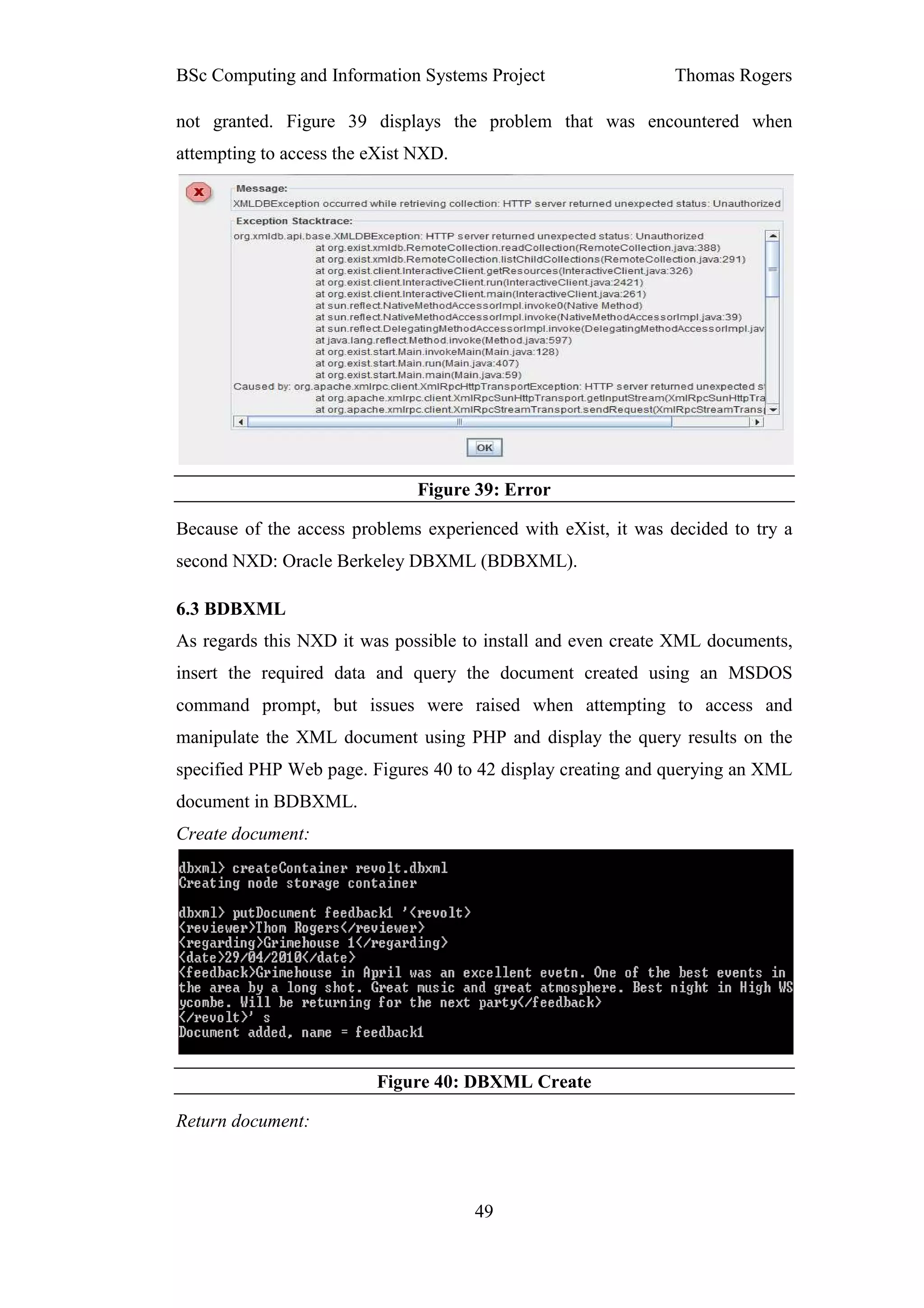 BSc Computing and Information Systems Project                  Thomas Rogers

not granted. Figure 39 displays the problem that was encountered when
attempting to access the eXist NXD.




                               Figure 39: Error

Because of the access problems experienced with eXist, it was decided to try a
second NXD: Oracle Berkeley DBXML (BDBXML).

6.3 BDBXML
As regards this NXD it was possible to install and even create XML documents,
insert the required data and query the document created using an MSDOS
command prompt, but issues were raised when attempting to access and
manipulate the XML document using PHP and display the query results on the
specified PHP Web page. Figures 40 to 42 display creating and querying an XML
document in BDBXML.
Create document:




                         Figure 40: DBXML Create

Return document:



                                      49
 