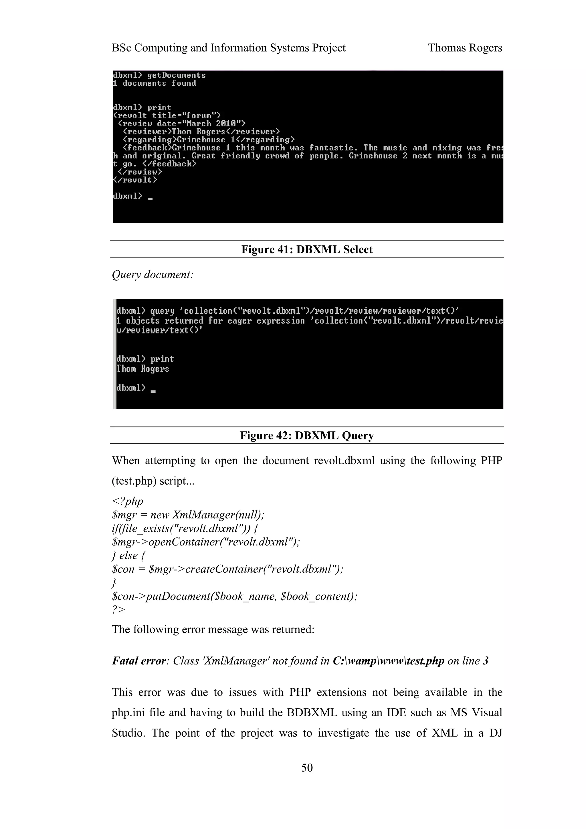 BSc Computing and Information Systems Project                 Thomas Rogers




                          Figure 41: DBXML Select

Query document:




                         Figure 42: DBXML Query

When attempting to open the document revolt.dbxml using the following PHP
(test.php) script...
<?php
$mgr = new XmlManager(null);
if(file_exists("revolt.dbxml")) {
$mgr->openContainer("revolt.dbxml");
} else {
$con = $mgr->createContainer("revolt.dbxml");
}
$con->putDocument($book_name, $book_content);
?>
The following error message was returned:

Fatal error: Class 'XmlManager' not found in C:wampwwwtest.php on line 3

This error was due to issues with PHP extensions not being available in the
php.ini file and having to build the BDBXML using an IDE such as MS Visual
Studio. The point of the project was to investigate the use of XML in a DJ

                                      50
 