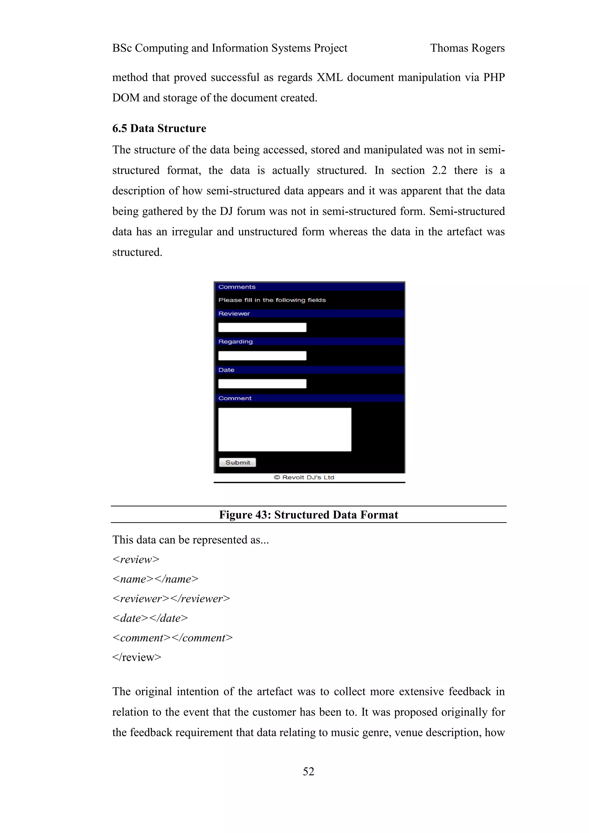 BSc Computing and Information Systems Project                      Thomas Rogers

method that proved successful as regards XML document manipulation via PHP
DOM and storage of the document created.

6.5 Data Structure
The structure of the data being accessed, stored and manipulated was not in semi-
structured format, the data is actually structured. In section 2.2 there is a
description of how semi-structured data appears and it was apparent that the data
being gathered by the DJ forum was not in semi-structured form. Semi-structured
data has an irregular and unstructured form whereas the data in the artefact was
structured.




                       Figure 43: Structured Data Format

This data can be represented as...
<review>
<name></name>
<reviewer></reviewer>
<date></date>
<comment></comment>
</review>

The original intention of the artefact was to collect more extensive feedback in
relation to the event that the customer has been to. It was proposed originally for
the feedback requirement that data relating to music genre, venue description, how


                                        52
 