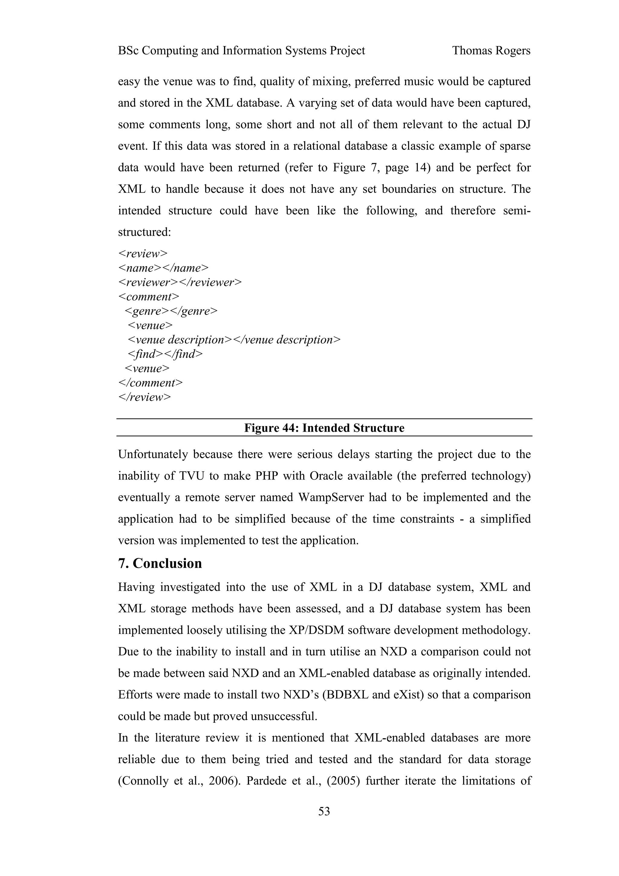 BSc Computing and Information Systems Project                      Thomas Rogers

easy the venue was to find, quality of mixing, preferred music would be captured
and stored in the XML database. A varying set of data would have been captured,
some comments long, some short and not all of them relevant to the actual DJ
event. If this data was stored in a relational database a classic example of sparse
data would have been returned (refer to Figure 7, page 14) and be perfect for
XML to handle because it does not have any set boundaries on structure. The
intended structure could have been like the following, and therefore semi-
structured:
<review>
<name></name>
<reviewer></reviewer>
<comment>
 <genre></genre>
 <venue>
 <venue description></venue description>
 <find></find>
 <venue>
</comment>
</review>

                         Figure 44: Intended Structure

Unfortunately because there were serious delays starting the project due to the
inability of TVU to make PHP with Oracle available (the preferred technology)
eventually a remote server named WampServer had to be implemented and the
application had to be simplified because of the time constraints - a simplified
version was implemented to test the application.
7. Conclusion
Having investigated into the use of XML in a DJ database system, XML and
XML storage methods have been assessed, and a DJ database system has been
implemented loosely utilising the XP/DSDM software development methodology.
Due to the inability to install and in turn utilise an NXD a comparison could not
be made between said NXD and an XML-enabled database as originally intended.
Efforts were made to install two NXD’s (BDBXL and eXist) so that a comparison
could be made but proved unsuccessful.
In the literature review it is mentioned that XML-enabled databases are more
reliable due to them being tried and tested and the standard for data storage
(Connolly et al., 2006). Pardede et al., (2005) further iterate the limitations of

                                         53
 