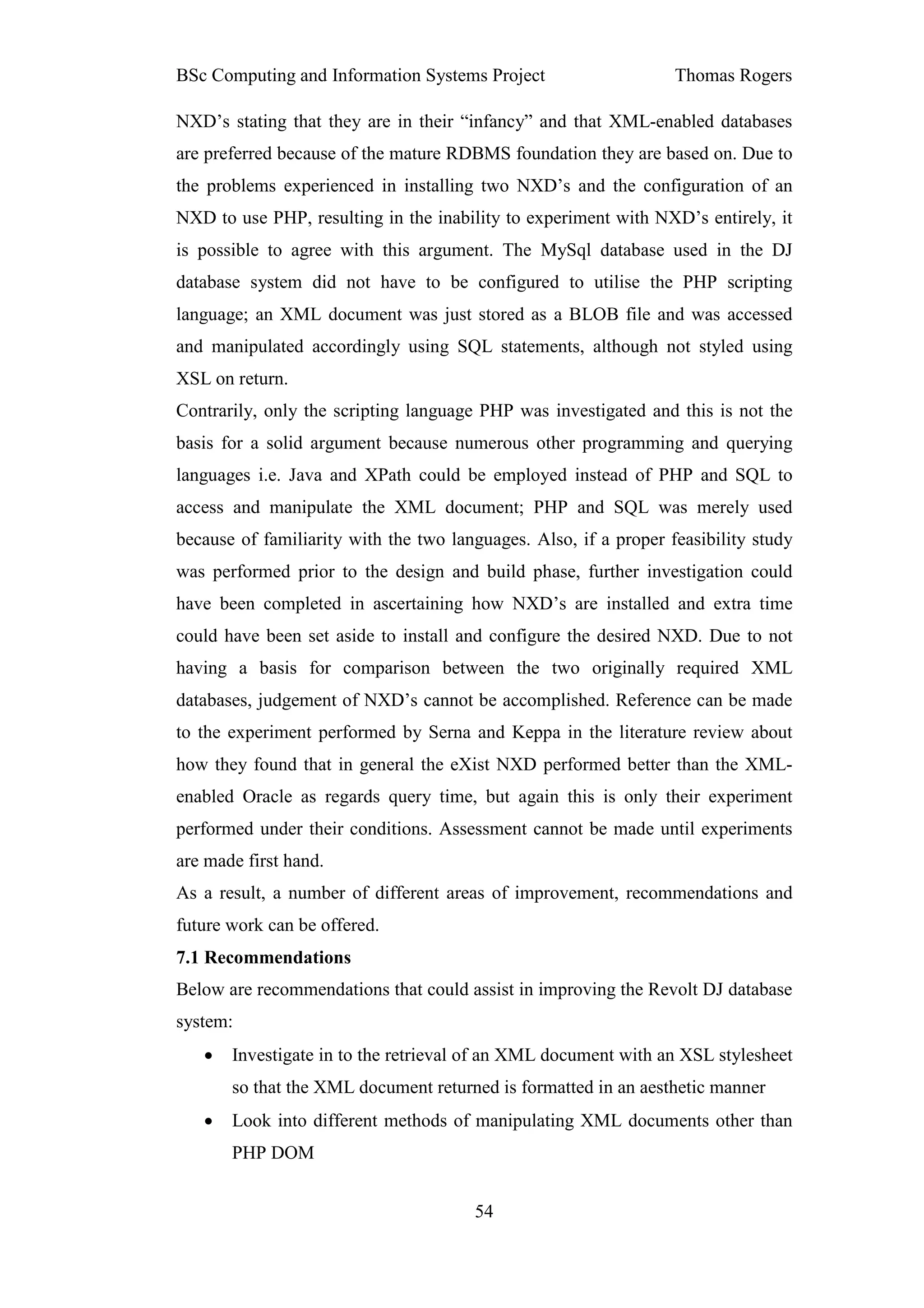 BSc Computing and Information Systems Project                     Thomas Rogers

NXD’s stating that they are in their “infancy” and that XML-enabled databases
are preferred because of the mature RDBMS foundation they are based on. Due to
the problems experienced in installing two NXD’s and the configuration of an
NXD to use PHP, resulting in the inability to experiment with NXD’s entirely, it
is possible to agree with this argument. The MySql database used in the DJ
database system did not have to be configured to utilise the PHP scripting
language; an XML document was just stored as a BLOB file and was accessed
and manipulated accordingly using SQL statements, although not styled using
XSL on return.
Contrarily, only the scripting language PHP was investigated and this is not the
basis for a solid argument because numerous other programming and querying
languages i.e. Java and XPath could be employed instead of PHP and SQL to
access and manipulate the XML document; PHP and SQL was merely used
because of familiarity with the two languages. Also, if a proper feasibility study
was performed prior to the design and build phase, further investigation could
have been completed in ascertaining how NXD’s are installed and extra time
could have been set aside to install and configure the desired NXD. Due to not
having a basis for comparison between the two originally required XML
databases, judgement of NXD’s cannot be accomplished. Reference can be made
to the experiment performed by Serna and Keppa in the literature review about
how they found that in general the eXist NXD performed better than the XML-
enabled Oracle as regards query time, but again this is only their experiment
performed under their conditions. Assessment cannot be made until experiments
are made first hand.
As a result, a number of different areas of improvement, recommendations and
future work can be offered.
7.1 Recommendations
Below are recommendations that could assist in improving the Revolt DJ database
system:
   •   Investigate in to the retrieval of an XML document with an XSL stylesheet
       so that the XML document returned is formatted in an aesthetic manner
   •   Look into different methods of manipulating XML documents other than
       PHP DOM


                                       54
 