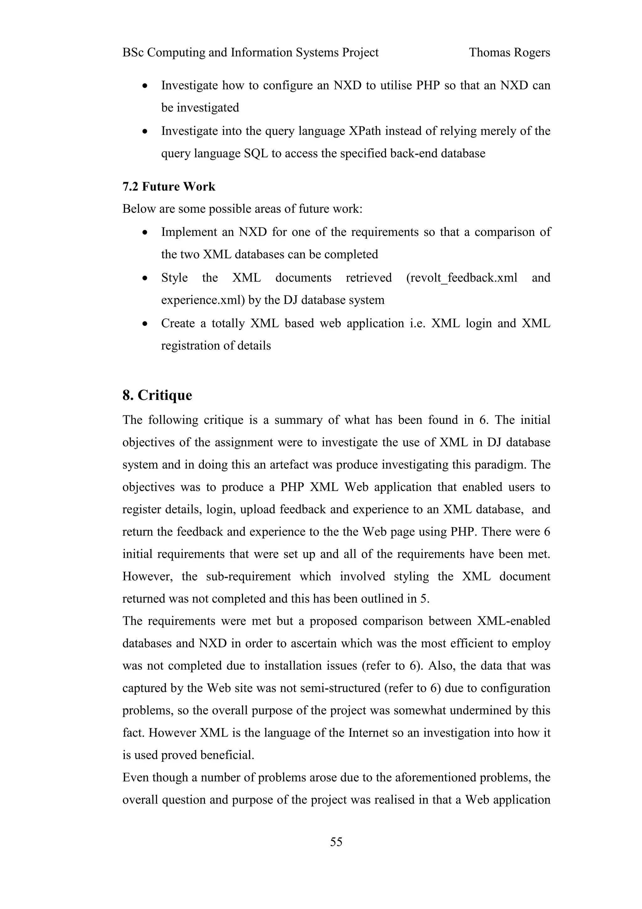 BSc Computing and Information Systems Project                        Thomas Rogers

   •   Investigate how to configure an NXD to utilise PHP so that an NXD can
       be investigated
   •   Investigate into the query language XPath instead of relying merely of the
       query language SQL to access the specified back-end database

7.2 Future Work
Below are some possible areas of future work:
   •   Implement an NXD for one of the requirements so that a comparison of
       the two XML databases can be completed
   •   Style   the   XML         documents    retrieved   (revolt_feedback.xml   and
       experience.xml) by the DJ database system
   •   Create a totally XML based web application i.e. XML login and XML
       registration of details


8. Critique
The following critique is a summary of what has been found in 6. The initial
objectives of the assignment were to investigate the use of XML in DJ database
system and in doing this an artefact was produce investigating this paradigm. The
objectives was to produce a PHP XML Web application that enabled users to
register details, login, upload feedback and experience to an XML database, and
return the feedback and experience to the the Web page using PHP. There were 6
initial requirements that were set up and all of the requirements have been met.
However, the sub-requirement which involved styling the XML document
returned was not completed and this has been outlined in 5.
The requirements were met but a proposed comparison between XML-enabled
databases and NXD in order to ascertain which was the most efficient to employ
was not completed due to installation issues (refer to 6). Also, the data that was
captured by the Web site was not semi-structured (refer to 6) due to configuration
problems, so the overall purpose of the project was somewhat undermined by this
fact. However XML is the language of the Internet so an investigation into how it
is used proved beneficial.
Even though a number of problems arose due to the aforementioned problems, the
overall question and purpose of the project was realised in that a Web application


                                         55
 