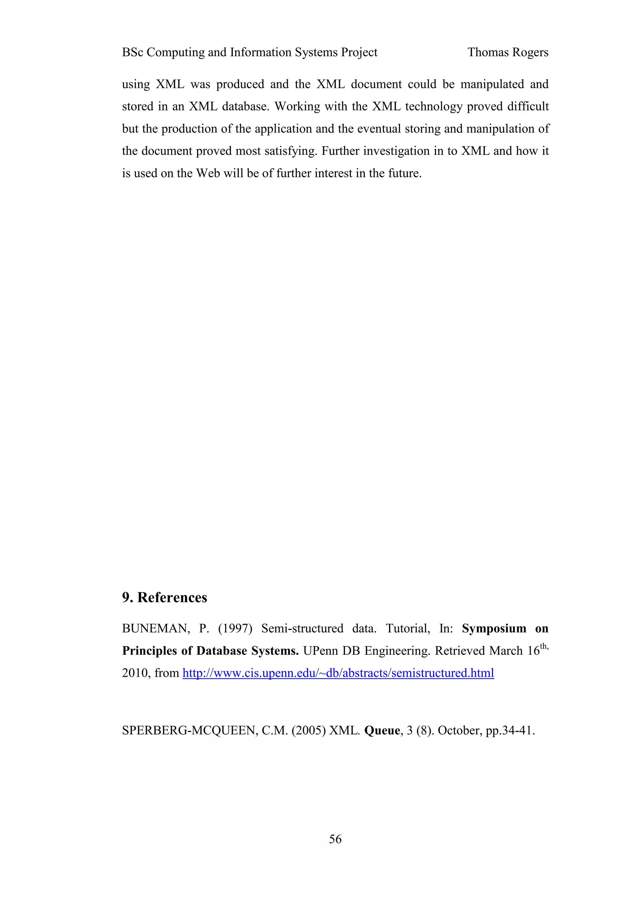 BSc Computing and Information Systems Project                     Thomas Rogers

using XML was produced and the XML document could be manipulated and
stored in an XML database. Working with the XML technology proved difficult
but the production of the application and the eventual storing and manipulation of
the document proved most satisfying. Further investigation in to XML and how it
is used on the Web will be of further interest in the future.




9. References
BUNEMAN, P. (1997) Semi-structured data. Tutorial, In: Symposium on
Principles of Database Systems. UPenn DB Engineering. Retrieved March 16th,
2010, from http://www.cis.upenn.edu/~db/abstracts/semistructured.html



SPERBERG-MCQUEEN, C.M. (2005) XML. Queue, 3 (8). October, pp.34-41.




                                          56
 