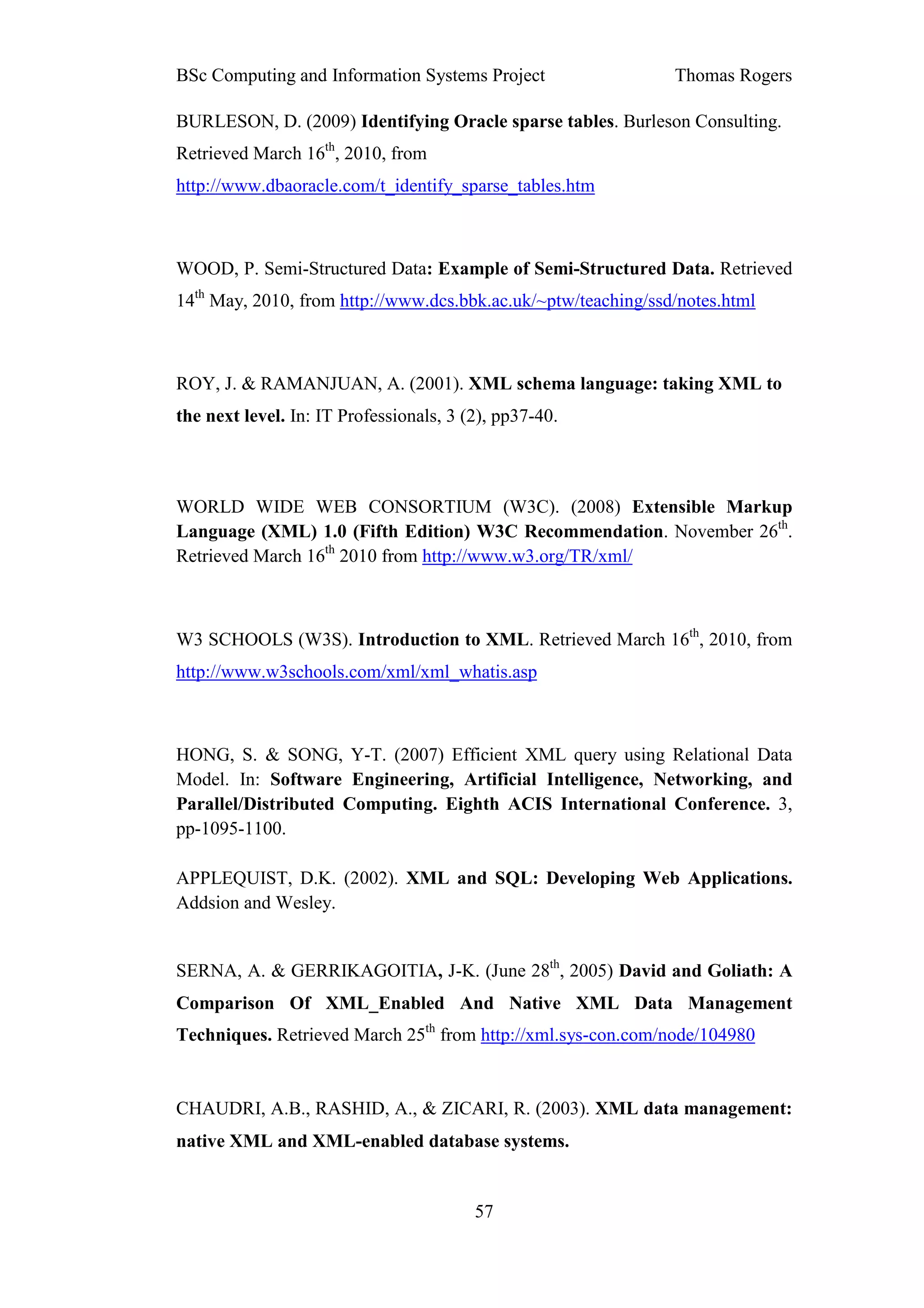 BSc Computing and Information Systems Project                  Thomas Rogers

BURLESON, D. (2009) Identifying Oracle sparse tables. Burleson Consulting.
Retrieved March 16th, 2010, from
http://www.dbaoracle.com/t_identify_sparse_tables.htm



WOOD, P. Semi-Structured Data: Example of Semi-Structured Data. Retrieved
14th May, 2010, from http://www.dcs.bbk.ac.uk/~ptw/teaching/ssd/notes.html



ROY, J. & RAMANJUAN, A. (2001). XML schema language: taking XML to
the next level. In: IT Professionals, 3 (2), pp37-40.



WORLD WIDE WEB CONSORTIUM (W3C). (2008) Extensible Markup
Language (XML) 1.0 (Fifth Edition) W3C Recommendation. November 26th.
Retrieved March 16th 2010 from http://www.w3.org/TR/xml/



W3 SCHOOLS (W3S). Introduction to XML. Retrieved March 16th, 2010, from
http://www.w3schools.com/xml/xml_whatis.asp



HONG, S. & SONG, Y-T. (2007) Efficient XML query using Relational Data
Model. In: Software Engineering, Artificial Intelligence, Networking, and
Parallel/Distributed Computing. Eighth ACIS International Conference. 3,
pp-1095-1100.

APPLEQUIST, D.K. (2002). XML and SQL: Developing Web Applications.
Addsion and Wesley.


SERNA, A. & GERRIKAGOITIA, J-K. (June 28th, 2005) David and Goliath: A
Comparison Of XML_Enabled And Native XML Data Management
Techniques. Retrieved March 25th from http://xml.sys-con.com/node/104980


CHAUDRI, A.B., RASHID, A., & ZICARI, R. (2003). XML data management:
native XML and XML-enabled database systems.


                                         57
 