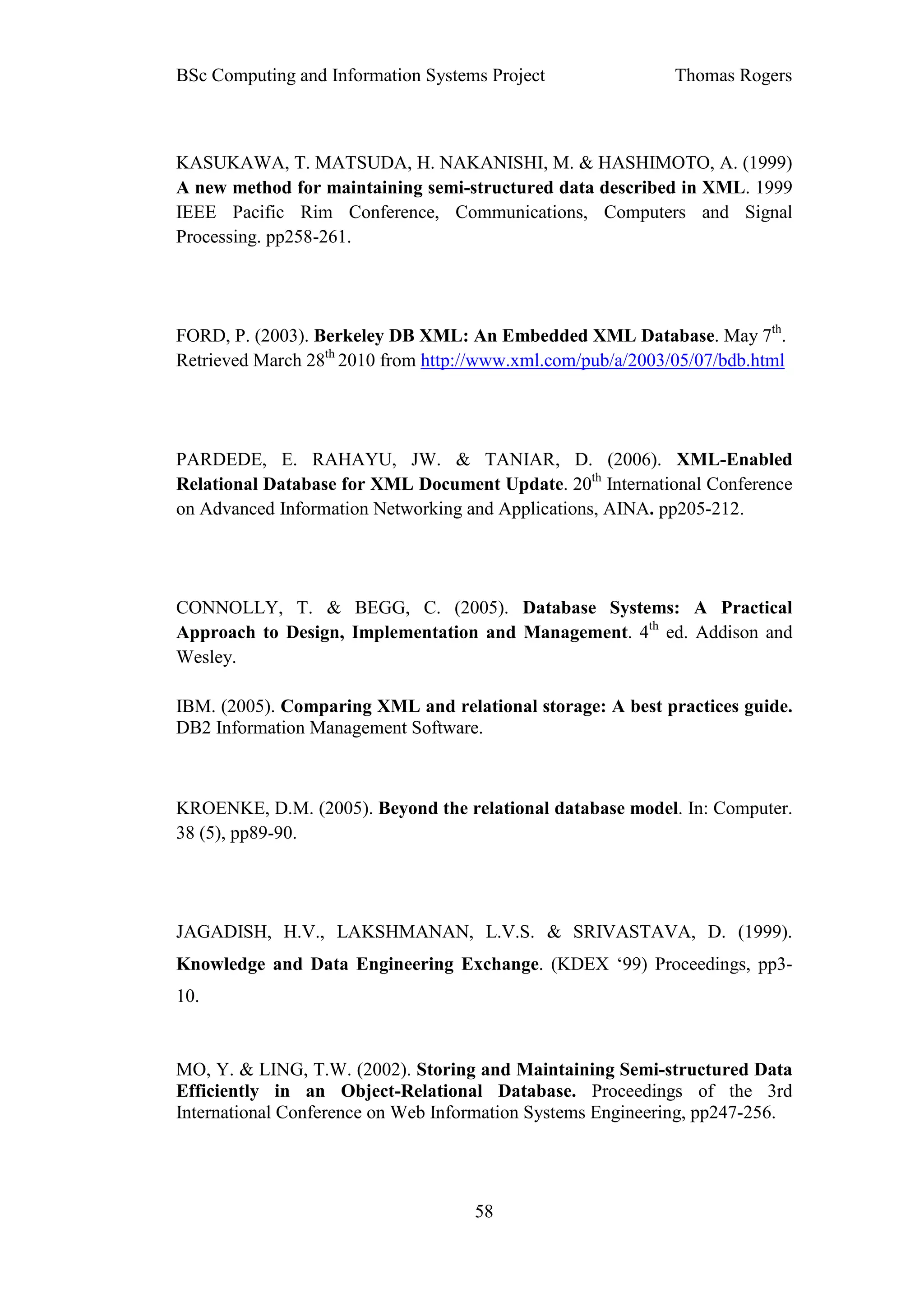BSc Computing and Information Systems Project                Thomas Rogers



KASUKAWA, T. MATSUDA, H. NAKANISHI, M. & HASHIMOTO, A. (1999)
A new method for maintaining semi-structured data described in XML. 1999
IEEE Pacific Rim Conference, Communications, Computers and Signal
Processing. pp258-261.




FORD, P. (2003). Berkeley DB XML: An Embedded XML Database. May 7th.
Retrieved March 28th 2010 from http://www.xml.com/pub/a/2003/05/07/bdb.html




PARDEDE, E. RAHAYU, JW. & TANIAR, D. (2006). XML-Enabled
Relational Database for XML Document Update. 20th International Conference
on Advanced Information Networking and Applications, AINA. pp205-212.




CONNOLLY, T. & BEGG, C. (2005). Database Systems: A Practical
Approach to Design, Implementation and Management. 4th ed. Addison and
Wesley.

IBM. (2005). Comparing XML and relational storage: A best practices guide.
DB2 Information Management Software.



KROENKE, D.M. (2005). Beyond the relational database model. In: Computer.
38 (5), pp89-90.




JAGADISH, H.V., LAKSHMANAN, L.V.S. & SRIVASTAVA, D. (1999).
Knowledge and Data Engineering Exchange. (KDEX ‘99) Proceedings, pp3-
10.


MO, Y. & LING, T.W. (2002). Storing and Maintaining Semi-structured Data
Efficiently in an Object-Relational Database. Proceedings of the 3rd
International Conference on Web Information Systems Engineering, pp247-256.




                                    58
 