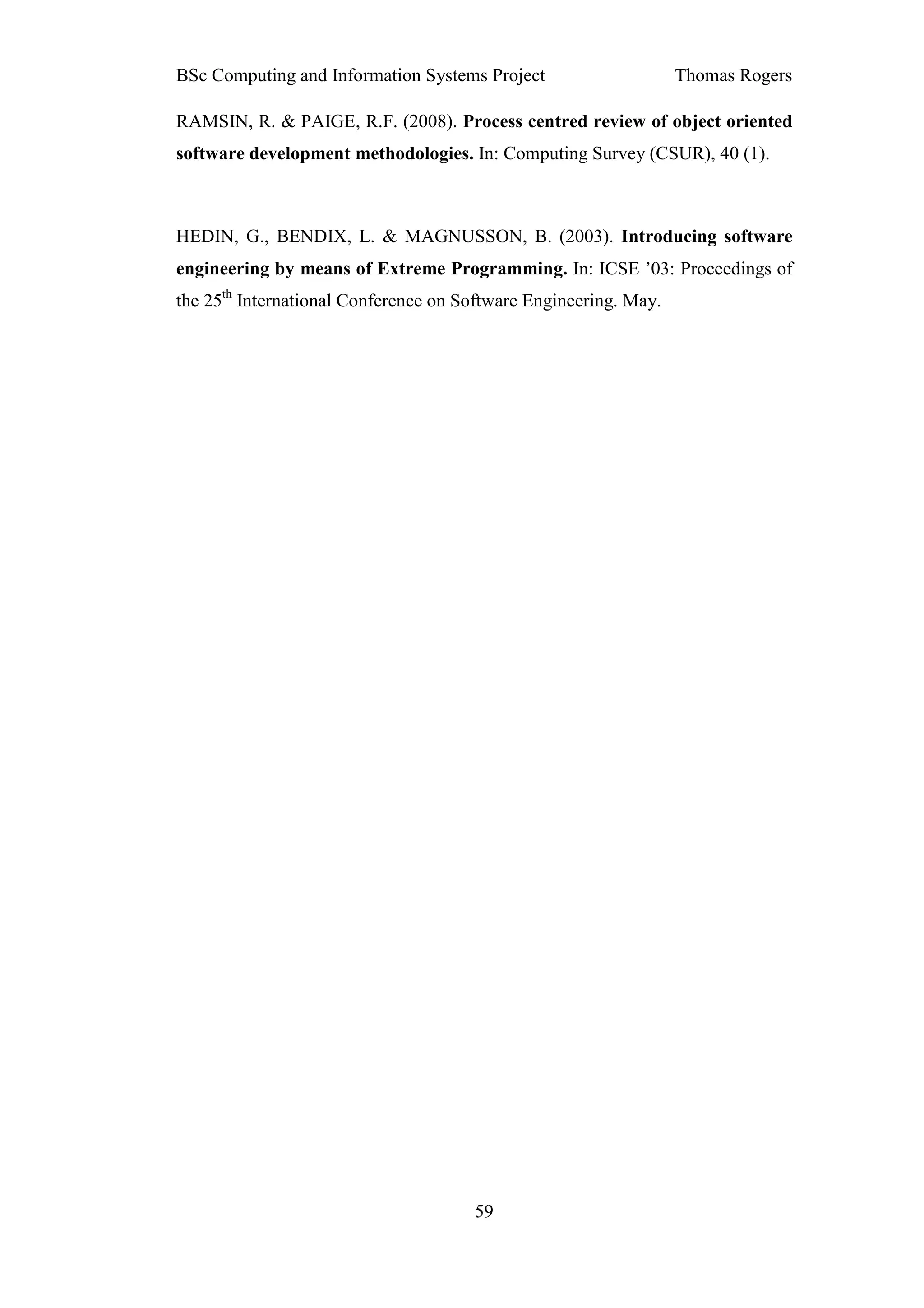 BSc Computing and Information Systems Project                     Thomas Rogers

RAMSIN, R. & PAIGE, R.F. (2008). Process centred review of object oriented
software development methodologies. In: Computing Survey (CSUR), 40 (1).



HEDIN, G., BENDIX, L. & MAGNUSSON, B. (2003). Introducing software
engineering by means of Extreme Programming. In: ICSE ’03: Proceedings of
the 25th International Conference on Software Engineering. May.




                                      59
 
