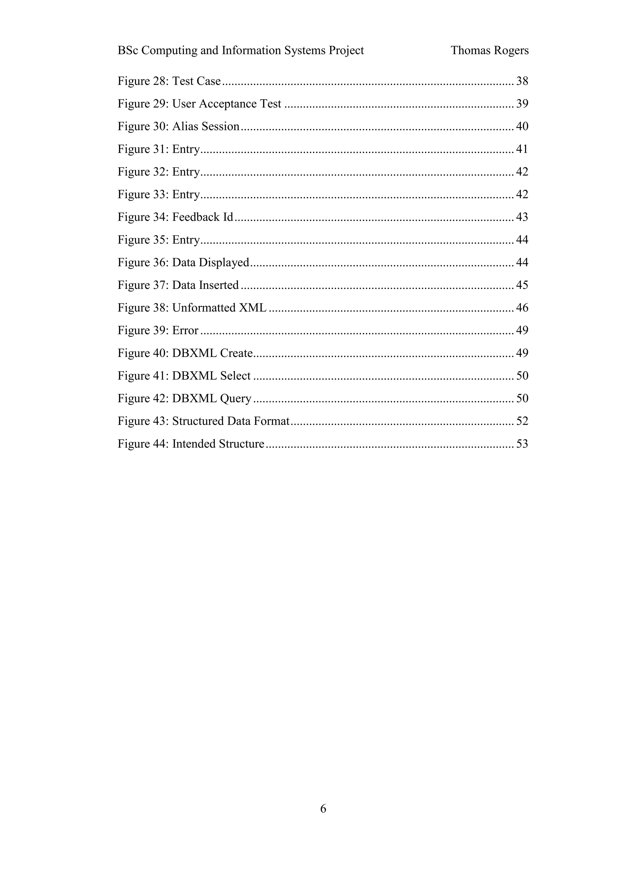 BSc Computing and Information Systems Project                                                     Thomas Rogers

Figure 28: Test Case .............................................................................................. 38
Figure 29: User Acceptance Test .......................................................................... 39
Figure 30: Alias Session ........................................................................................ 40
Figure 31: Entry..................................................................................................... 41
Figure 32: Entry..................................................................................................... 42
Figure 33: Entry..................................................................................................... 42
Figure 34: Feedback Id .......................................................................................... 43
Figure 35: Entry..................................................................................................... 44
Figure 36: Data Displayed ..................................................................................... 44
Figure 37: Data Inserted ........................................................................................ 45
Figure 38: Unformatted XML ............................................................................... 46
Figure 39: Error ..................................................................................................... 49
Figure 40: DBXML Create.................................................................................... 49
Figure 41: DBXML Select .................................................................................... 50
Figure 42: DBXML Query .................................................................................... 50
Figure 43: Structured Data Format ........................................................................ 52
Figure 44: Intended Structure ................................................................................ 53




                                                           6
 