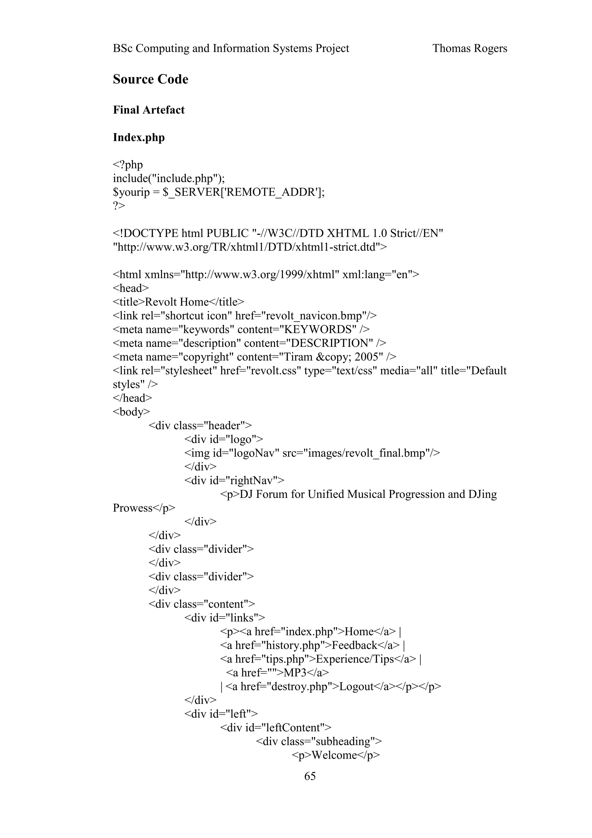 BSc Computing and Information Systems Project                      Thomas Rogers

Source Code

Final Artefact

Index.php

<?php
include("include.php");
$yourip = $_SERVER['REMOTE_ADDR'];
?>

<!DOCTYPE html PUBLIC "-//W3C//DTD XHTML 1.0 Strict//EN"
"http://www.w3.org/TR/xhtml1/DTD/xhtml1-strict.dtd">

<html xmlns="http://www.w3.org/1999/xhtml" xml:lang="en">
<head>
<title>Revolt Home</title>
<link rel="shortcut icon" href="revolt_navicon.bmp"/>
<meta name="keywords" content="KEYWORDS" />
<meta name="description" content="DESCRIPTION" />
<meta name="copyright" content="Tiram &copy; 2005" />
<link rel="stylesheet" href="revolt.css" type="text/css" media="all" title="Default
styles" />
</head>
<body>
        <div class="header">
               <div id="logo">
               <img id="logoNav" src="images/revolt_final.bmp"/>
               </div>
               <div id="rightNav">
                       <p>DJ Forum for Unified Musical Progression and DJing
Prowess</p>
               </div>
        </div>
        <div class="divider">
        </div>
        <div class="divider">
        </div>
        <div class="content">
               <div id="links">
                       <p><a href="index.php">Home</a> |
                       <a href="history.php">Feedback</a> |
                       <a href="tips.php">Experience/Tips</a> |
                         <a href="">MP3</a>
                       | <a href="destroy.php">Logout</a></p></p>
               </div>
               <div id="left">
                       <div id="leftContent">
                               <div class="subheading">
                                      <p>Welcome</p>
                                        65
 