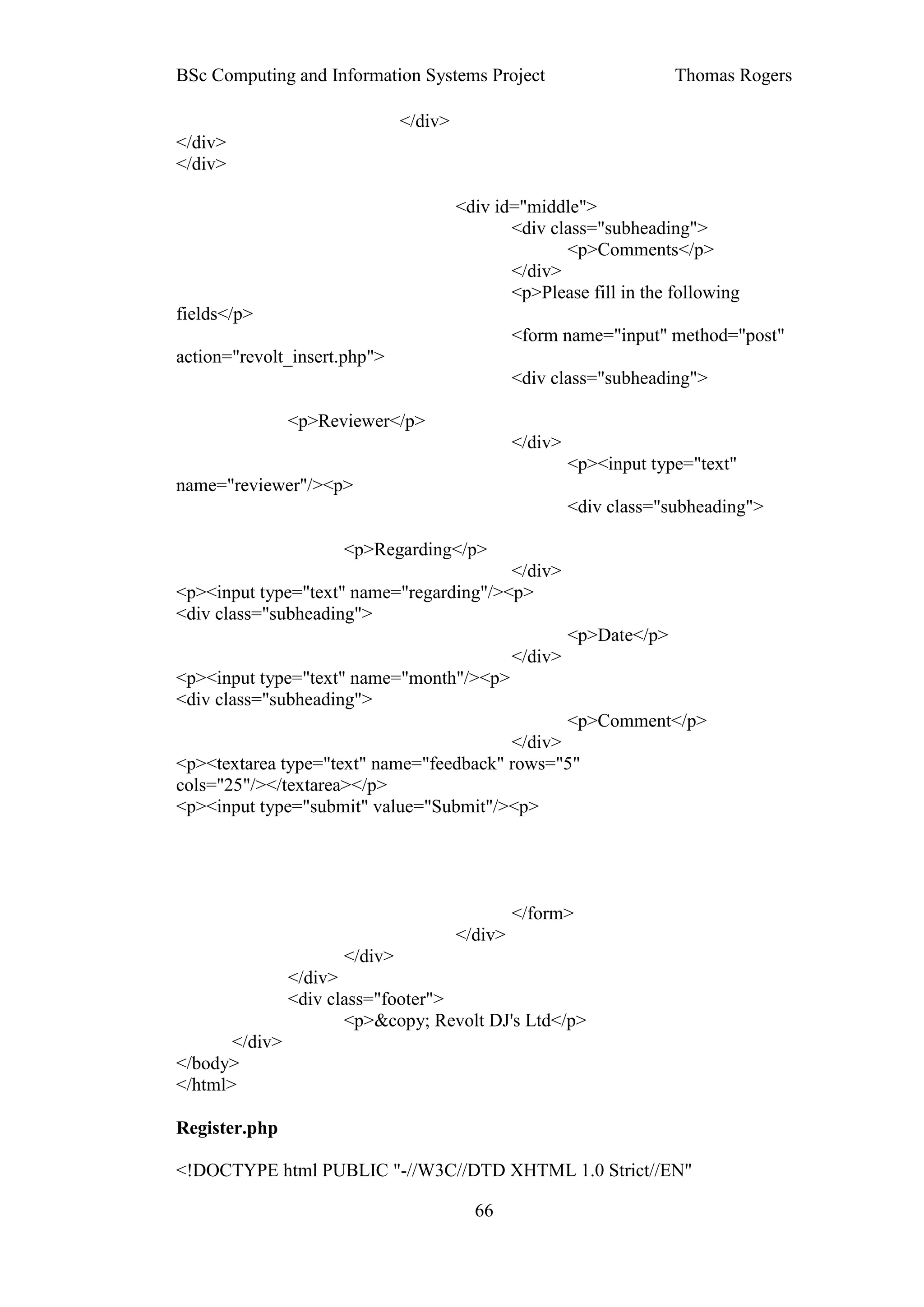 BSc Computing and Information Systems Project                           Thomas Rogers

                               </div>
</div>
</div>

                                        <div id="middle">
                                               <div class="subheading">
                                                      <p>Comments</p>
                                               </div>
                                               <p>Please fill in the following
fields</p>
                                                 <form name="input" method="post"
action="revolt_insert.php">
                                                 <div class="subheading">

                <p>Reviewer</p>
                                                 </div>
                                                          <p><input type="text"
name="reviewer"/><p>
                                                          <div class="subheading">

                      <p>Regarding</p>
                                         </div>
<p><input type="text" name="regarding"/><p>
<div class="subheading">
                                                          <p>Date</p>
                                                 </div>
<p><input type="text" name="month"/><p>
<div class="subheading">
                                                <p>Comment</p>
                                         </div>
<p><textarea type="text" name="feedback" rows="5"
cols="25"/></textarea></p>
<p><input type="submit" value="Submit"/><p>




                                                 </form>
                                        </div>
                      </div>
                </div>
                <div class="footer">
                       <p>&copy; Revolt DJ's Ltd</p>
       </div>
</body>
</html>

Register.php

<!DOCTYPE html PUBLIC "-//W3C//DTD XHTML 1.0 Strict//EN"

                                          66
 