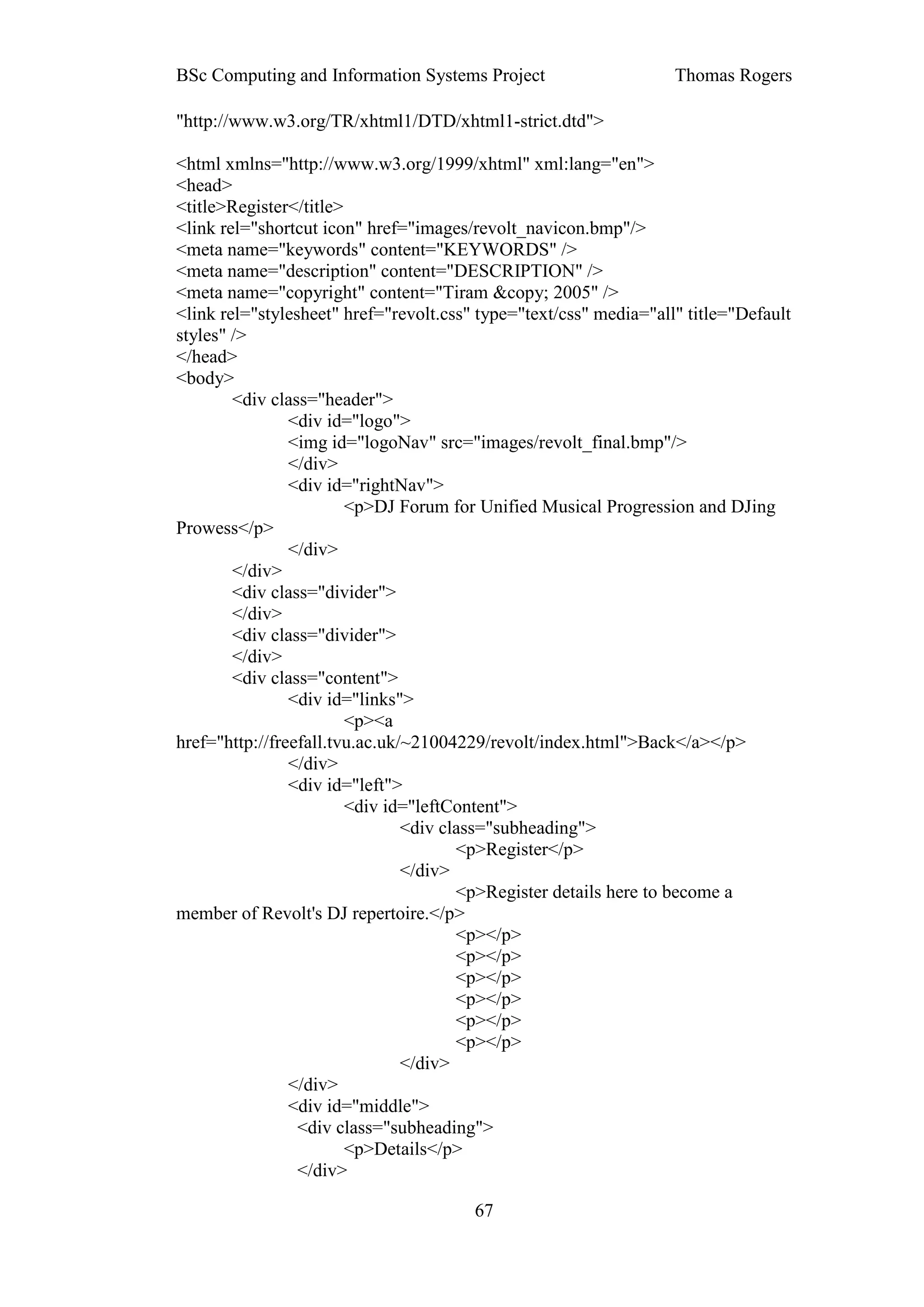 BSc Computing and Information Systems Project                      Thomas Rogers

"http://www.w3.org/TR/xhtml1/DTD/xhtml1-strict.dtd">

<html xmlns="http://www.w3.org/1999/xhtml" xml:lang="en">
<head>
<title>Register</title>
<link rel="shortcut icon" href="images/revolt_navicon.bmp"/>
<meta name="keywords" content="KEYWORDS" />
<meta name="description" content="DESCRIPTION" />
<meta name="copyright" content="Tiram &copy; 2005" />
<link rel="stylesheet" href="revolt.css" type="text/css" media="all" title="Default
styles" />
</head>
<body>
        <div class="header">
                <div id="logo">
                <img id="logoNav" src="images/revolt_final.bmp"/>
                </div>
                <div id="rightNav">
                        <p>DJ Forum for Unified Musical Progression and DJing
Prowess</p>
                </div>
        </div>
        <div class="divider">
        </div>
        <div class="divider">
        </div>
        <div class="content">
                <div id="links">
                        <p><a
href="http://freefall.tvu.ac.uk/~21004229/revolt/index.html">Back</a></p>
                </div>
                <div id="left">
                        <div id="leftContent">
                                <div class="subheading">
                                       <p>Register</p>
                                </div>
                                       <p>Register details here to become a
member of Revolt's DJ repertoire.</p>
                                       <p></p>
                                       <p></p>
                                       <p></p>
                                       <p></p>
                                       <p></p>
                                       <p></p>
                                </div>
                </div>
                <div id="middle">
                 <div class="subheading">
                        <p>Details</p>
                 </div>

                                        67
 