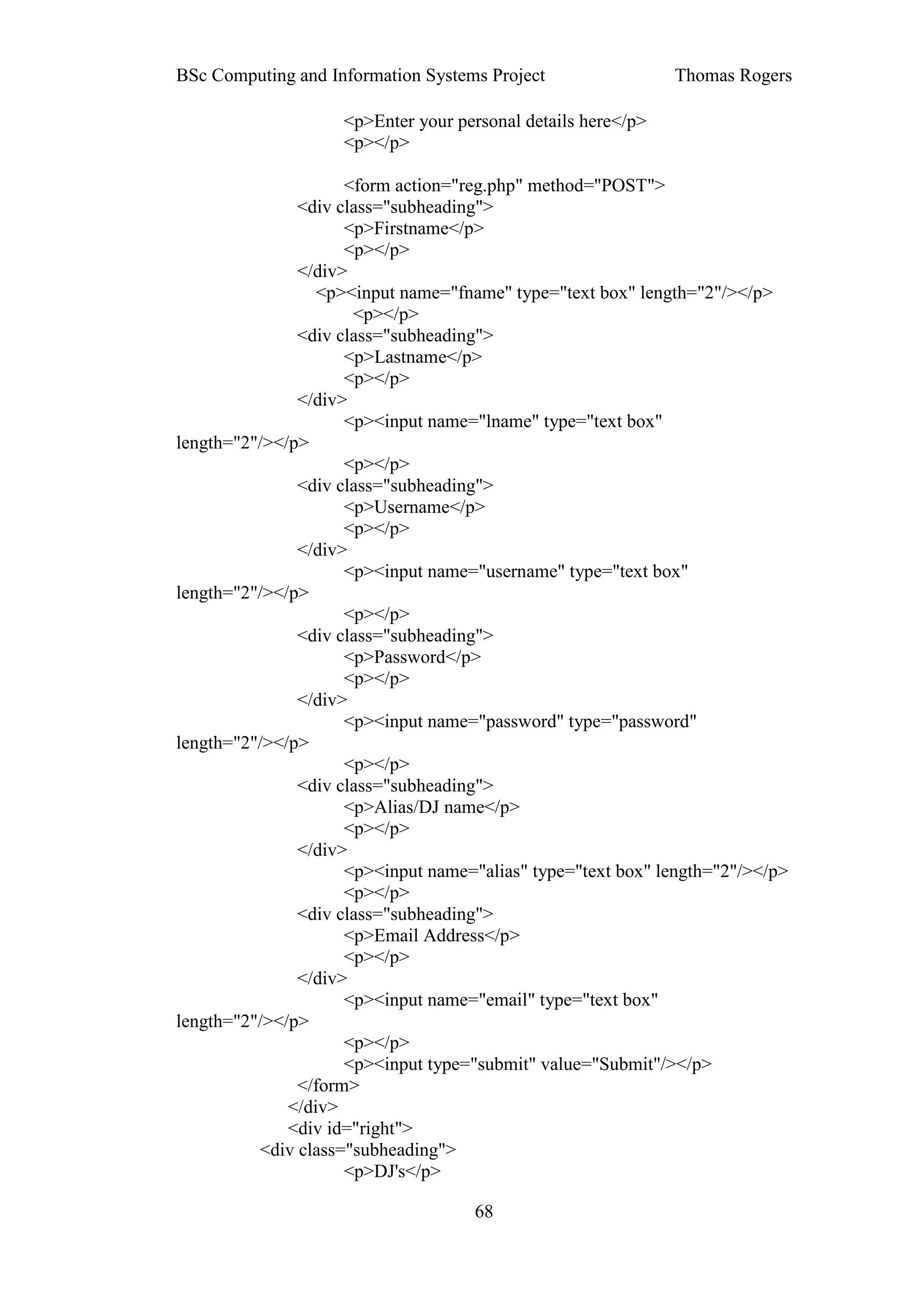 BSc Computing and Information Systems Project                 Thomas Rogers

                    <p>Enter your personal details here</p>
                    <p></p>

                     <form action="reg.php" method="POST">
               <div class="subheading">
                     <p>Firstname</p>
                     <p></p>
               </div>
                  <p><input name="fname" type="text box" length="2"/></p>
                      <p></p>
               <div class="subheading">
                     <p>Lastname</p>
                     <p></p>
               </div>
                     <p><input name="lname" type="text box"
length="2"/></p>
                     <p></p>
               <div class="subheading">
                     <p>Username</p>
                     <p></p>
               </div>
                     <p><input name="username" type="text box"
length="2"/></p>
                     <p></p>
               <div class="subheading">
                     <p>Password</p>
                     <p></p>
               </div>
                     <p><input name="password" type="password"
length="2"/></p>
                     <p></p>
               <div class="subheading">
                     <p>Alias/DJ name</p>
                     <p></p>
               </div>
                     <p><input name="alias" type="text box" length="2"/></p>
                     <p></p>
               <div class="subheading">
                     <p>Email Address</p>
                     <p></p>
               </div>
                     <p><input name="email" type="text box"
length="2"/></p>
                     <p></p>
                     <p><input type="submit" value="Submit"/></p>
               </form>
              </div>
              <div id="right">
          <div class="subheading">
                     <p>DJ's</p>

                                     68
 