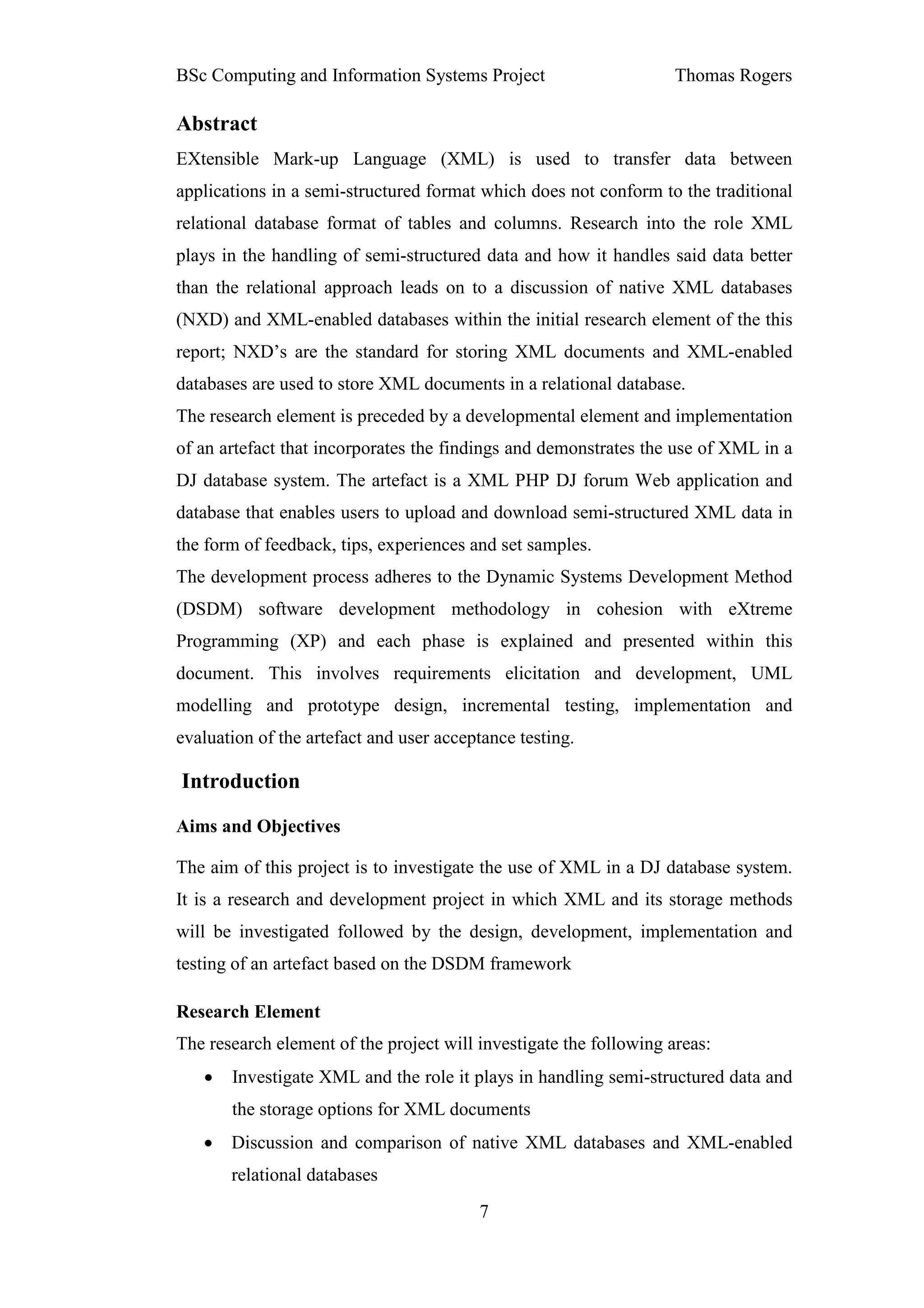 BSc Computing and Information Systems Project                       Thomas Rogers

Abstract
EXtensible Mark-up Language (XML) is used to transfer data between
applications in a semi-structured format which does not conform to the traditional
relational database format of tables and columns. Research into the role XML
plays in the handling of semi-structured data and how it handles said data better
than the relational approach leads on to a discussion of native XML databases
(NXD) and XML-enabled databases within the initial research element of the this
report; NXD’s are the standard for storing XML documents and XML-enabled
databases are used to store XML documents in a relational database.
The research element is preceded by a developmental element and implementation
of an artefact that incorporates the findings and demonstrates the use of XML in a
DJ database system. The artefact is a XML PHP DJ forum Web application and
database that enables users to upload and download semi-structured XML data in
the form of feedback, tips, experiences and set samples.
The development process adheres to the Dynamic Systems Development Method
(DSDM) software development methodology in cohesion with eXtreme
Programming (XP) and each phase is explained and presented within this
document. This involves requirements elicitation and development, UML
modelling and prototype design, incremental testing, implementation and
evaluation of the artefact and user acceptance testing.

Introduction

Aims and Objectives

The aim of this project is to investigate the use of XML in a DJ database system.
It is a research and development project in which XML and its storage methods
will be investigated followed by the design, development, implementation and
testing of an artefact based on the DSDM framework

Research Element
The research element of the project will investigate the following areas:
   •   Investigate XML and the role it plays in handling semi-structured data and
       the storage options for XML documents
   •   Discussion and comparison of native XML databases and XML-enabled
       relational databases
                                         7
 