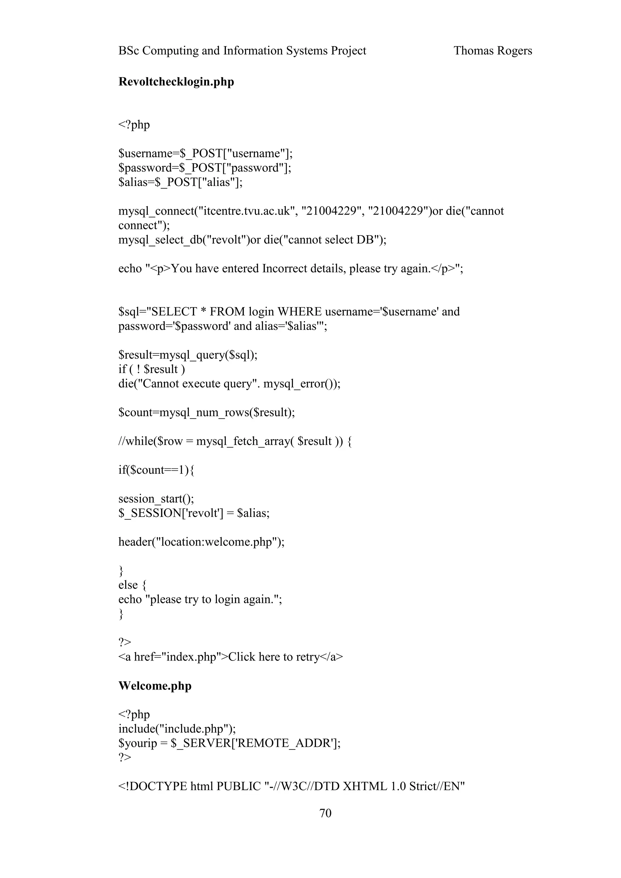 BSc Computing and Information Systems Project                     Thomas Rogers

Revoltchecklogin.php


<?php

$username=$_POST["username"];
$password=$_POST["password"];
$alias=$_POST["alias"];

mysql_connect("itcentre.tvu.ac.uk", "21004229", "21004229")or die("cannot
connect");
mysql_select_db("revolt")or die("cannot select DB");

echo "<p>You have entered Incorrect details, please try again.</p>";


$sql="SELECT * FROM login WHERE username='$username' and
password='$password' and alias='$alias'";

$result=mysql_query($sql);
if ( ! $result )
die("Cannot execute query". mysql_error());

$count=mysql_num_rows($result);

//while($row = mysql_fetch_array( $result )) {

if($count==1){

session_start();
$_SESSION['revolt'] = $alias;

header("location:welcome.php");

}
else {
echo "please try to login again.";
}

?>
<a href="index.php">Click here to retry</a>

Welcome.php

<?php
include("include.php");
$yourip = $_SERVER['REMOTE_ADDR'];
?>

<!DOCTYPE html PUBLIC "-//W3C//DTD XHTML 1.0 Strict//EN"

                                       70
 