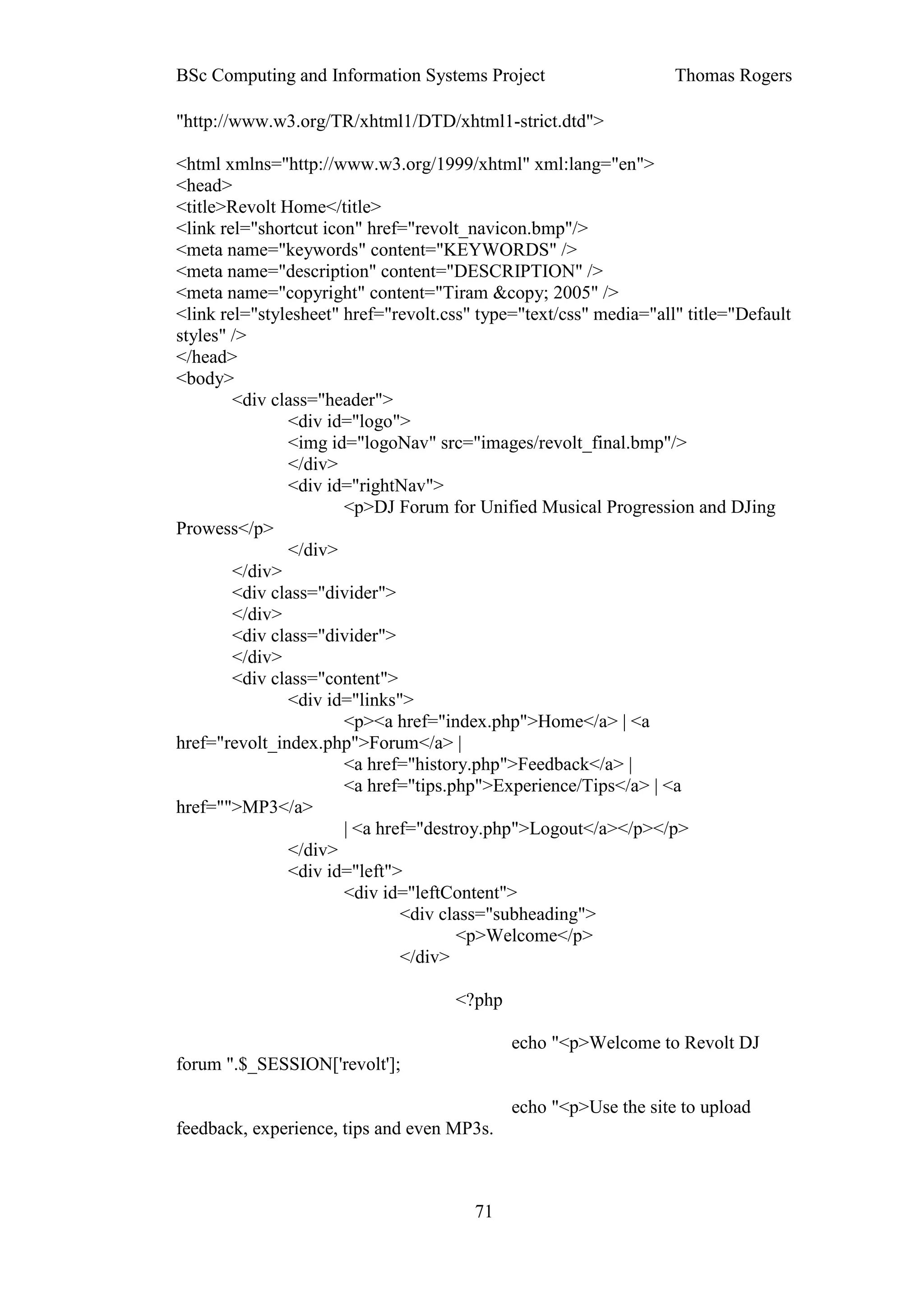 BSc Computing and Information Systems Project                      Thomas Rogers

"http://www.w3.org/TR/xhtml1/DTD/xhtml1-strict.dtd">

<html xmlns="http://www.w3.org/1999/xhtml" xml:lang="en">
<head>
<title>Revolt Home</title>
<link rel="shortcut icon" href="revolt_navicon.bmp"/>
<meta name="keywords" content="KEYWORDS" />
<meta name="description" content="DESCRIPTION" />
<meta name="copyright" content="Tiram &copy; 2005" />
<link rel="stylesheet" href="revolt.css" type="text/css" media="all" title="Default
styles" />
</head>
<body>
        <div class="header">
               <div id="logo">
               <img id="logoNav" src="images/revolt_final.bmp"/>
               </div>
               <div id="rightNav">
                       <p>DJ Forum for Unified Musical Progression and DJing
Prowess</p>
               </div>
        </div>
        <div class="divider">
        </div>
        <div class="divider">
        </div>
        <div class="content">
               <div id="links">
                       <p><a href="index.php">Home</a> | <a
href="revolt_index.php">Forum</a> |
                       <a href="history.php">Feedback</a> |
                       <a href="tips.php">Experience/Tips</a> | <a
href="">MP3</a>
                       | <a href="destroy.php">Logout</a></p></p>
               </div>
               <div id="left">
                       <div id="leftContent">
                               <div class="subheading">
                                      <p>Welcome</p>
                               </div>

                                     <?php

                                             echo "<p>Welcome to Revolt DJ
forum ".$_SESSION['revolt'];

                                             echo "<p>Use the site to upload
feedback, experience, tips and even MP3s.



                                        71
 