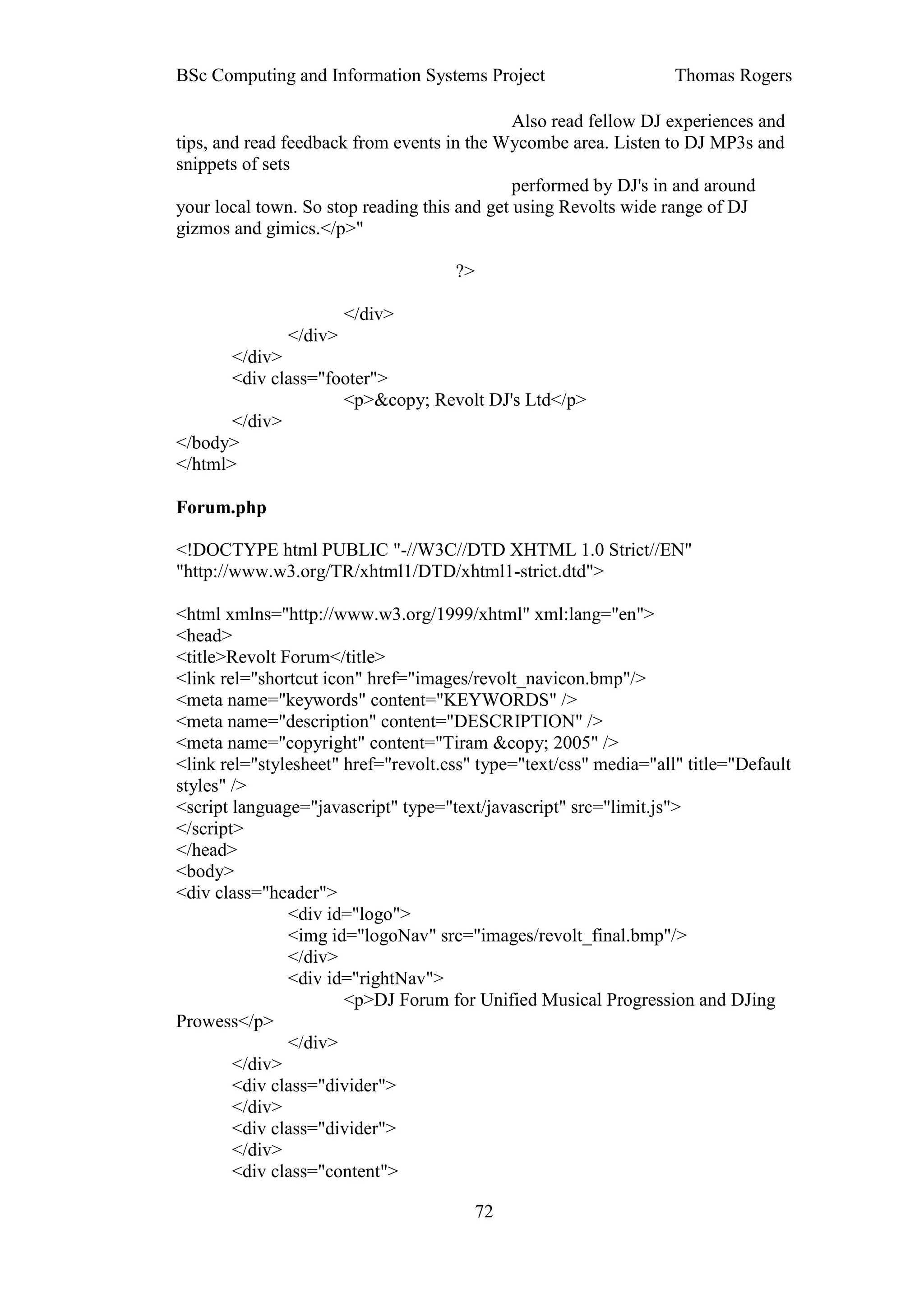 BSc Computing and Information Systems Project                      Thomas Rogers

                                              Also read fellow DJ experiences and
tips, and read feedback from events in the Wycombe area. Listen to DJ MP3s and
snippets of sets
                                              performed by DJ's in and around
your local town. So stop reading this and get using Revolts wide range of DJ
gizmos and gimics.</p>"

                                     ?>

                        </div>
               </div>
       </div>
       <div class="footer">
                     <p>&copy; Revolt DJ's Ltd</p>
       </div>
</body>
</html>

Forum.php

<!DOCTYPE html PUBLIC "-//W3C//DTD XHTML 1.0 Strict//EN"
"http://www.w3.org/TR/xhtml1/DTD/xhtml1-strict.dtd">

<html xmlns="http://www.w3.org/1999/xhtml" xml:lang="en">
<head>
<title>Revolt Forum</title>
<link rel="shortcut icon" href="images/revolt_navicon.bmp"/>
<meta name="keywords" content="KEYWORDS" />
<meta name="description" content="DESCRIPTION" />
<meta name="copyright" content="Tiram &copy; 2005" />
<link rel="stylesheet" href="revolt.css" type="text/css" media="all" title="Default
styles" />
<script language="javascript" type="text/javascript" src="limit.js">
</script>
</head>
<body>
<div class="header">
               <div id="logo">
               <img id="logoNav" src="images/revolt_final.bmp"/>
               </div>
               <div id="rightNav">
                       <p>DJ Forum for Unified Musical Progression and DJing
Prowess</p>
               </div>
        </div>
        <div class="divider">
        </div>
        <div class="divider">
        </div>
        <div class="content">

                                          72
 