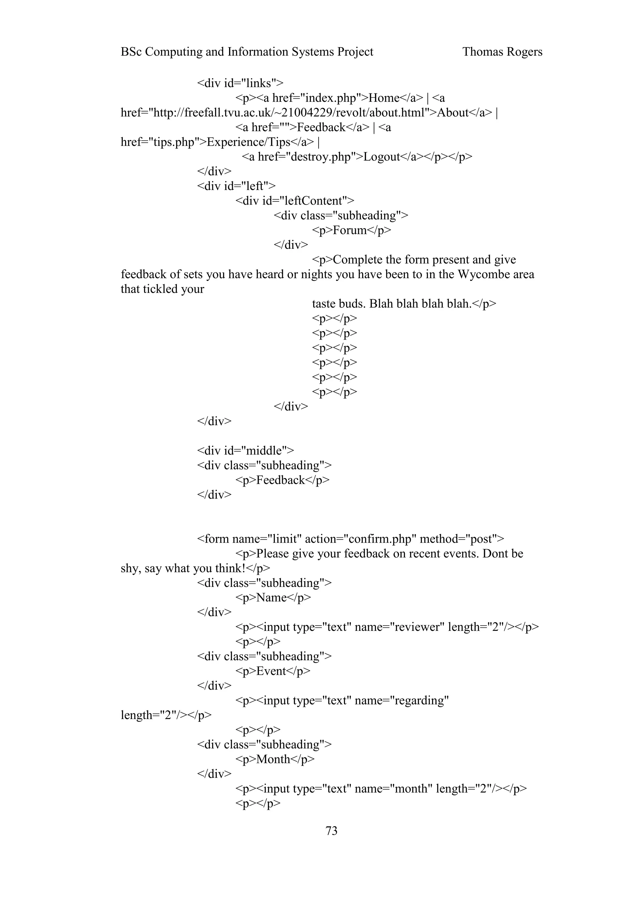 BSc Computing and Information Systems Project                   Thomas Rogers

                <div id="links">
                        <p><a href="index.php">Home</a> | <a
href="http://freefall.tvu.ac.uk/~21004229/revolt/about.html">About</a> |
                        <a href="">Feedback</a> | <a
href="tips.php">Experience/Tips</a> |
                         <a href="destroy.php">Logout</a></p></p>
                </div>
                <div id="left">
                        <div id="leftContent">
                                <div class="subheading">
                                       <p>Forum</p>
                                </div>
                                       <p>Complete the form present and give
feedback of sets you have heard or nights you have been to in the Wycombe area
that tickled your
                                       taste buds. Blah blah blah blah.</p>
                                       <p></p>
                                       <p></p>
                                       <p></p>
                                       <p></p>
                                       <p></p>
                                       <p></p>
                                </div>
                </div>

              <div id="middle">
              <div class="subheading">
                     <p>Feedback</p>
              </div>


               <form name="limit" action="confirm.php" method="post">
                      <p>Please give your feedback on recent events. Dont be
shy, say what you think!</p>
               <div class="subheading">
                      <p>Name</p>
               </div>
                      <p><input type="text" name="reviewer" length="2"/></p>
                      <p></p>
               <div class="subheading">
                      <p>Event</p>
               </div>
                      <p><input type="text" name="regarding"
length="2"/></p>
                      <p></p>
               <div class="subheading">
                      <p>Month</p>
               </div>
                      <p><input type="text" name="month" length="2"/></p>
                      <p></p>

                                      73
 