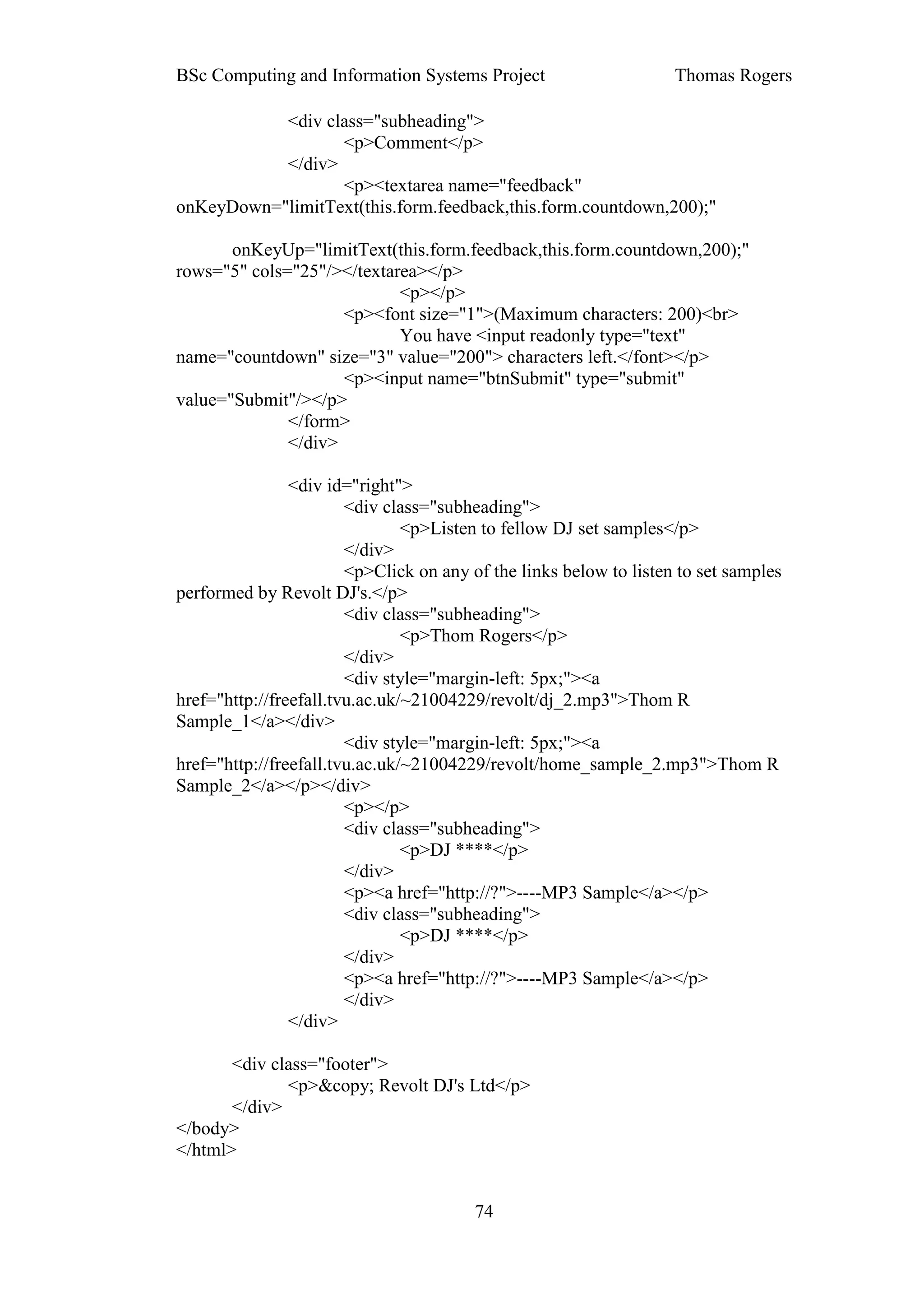 BSc Computing and Information Systems Project                       Thomas Rogers

           <div class="subheading">
                  <p>Comment</p>
           </div>
                  <p><textarea name="feedback"
onKeyDown="limitText(this.form.feedback,this.form.countdown,200);"

       onKeyUp="limitText(this.form.feedback,this.form.countdown,200);"
rows="5" cols="25"/></textarea></p>
                            <p></p>
                     <p><font size="1">(Maximum characters: 200)<br>
                            You have <input readonly type="text"
name="countdown" size="3" value="200"> characters left.</font></p>
                     <p><input name="btnSubmit" type="submit"
value="Submit"/></p>
              </form>
              </div>

                <div id="right">
                        <div class="subheading">
                                <p>Listen to fellow DJ set samples</p>
                        </div>
                        <p>Click on any of the links below to listen to set samples
performed by Revolt DJ's.</p>
                        <div class="subheading">
                                <p>Thom Rogers</p>
                        </div>
                        <div style="margin-left: 5px;"><a
href="http://freefall.tvu.ac.uk/~21004229/revolt/dj_2.mp3">Thom R
Sample_1</a></div>
                        <div style="margin-left: 5px;"><a
href="http://freefall.tvu.ac.uk/~21004229/revolt/home_sample_2.mp3">Thom R
Sample_2</a></p></div>
                        <p></p>
                        <div class="subheading">
                                <p>DJ ****</p>
                        </div>
                        <p><a href="http://?">----MP3 Sample</a></p>
                        <div class="subheading">
                                <p>DJ ****</p>
                        </div>
                        <p><a href="http://?">----MP3 Sample</a></p>
                        </div>
                </div>

       <div class="footer">
              <p>&copy; Revolt DJ's Ltd</p>
       </div>
</body>
</html>


                                        74
 