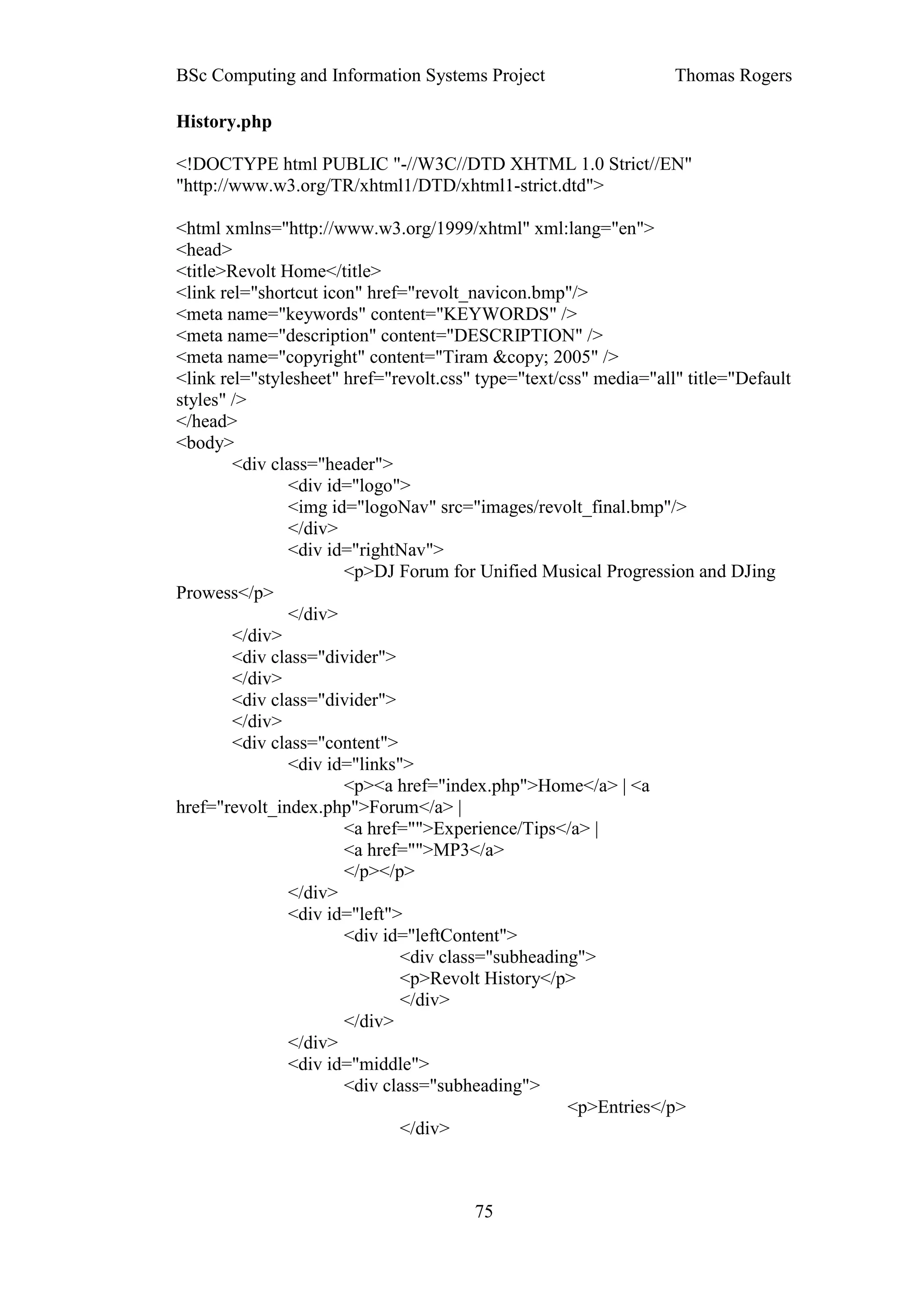 BSc Computing and Information Systems Project                      Thomas Rogers

History.php

<!DOCTYPE html PUBLIC "-//W3C//DTD XHTML 1.0 Strict//EN"
"http://www.w3.org/TR/xhtml1/DTD/xhtml1-strict.dtd">

<html xmlns="http://www.w3.org/1999/xhtml" xml:lang="en">
<head>
<title>Revolt Home</title>
<link rel="shortcut icon" href="revolt_navicon.bmp"/>
<meta name="keywords" content="KEYWORDS" />
<meta name="description" content="DESCRIPTION" />
<meta name="copyright" content="Tiram &copy; 2005" />
<link rel="stylesheet" href="revolt.css" type="text/css" media="all" title="Default
styles" />
</head>
<body>
        <div class="header">
               <div id="logo">
               <img id="logoNav" src="images/revolt_final.bmp"/>
               </div>
               <div id="rightNav">
                       <p>DJ Forum for Unified Musical Progression and DJing
Prowess</p>
               </div>
        </div>
        <div class="divider">
        </div>
        <div class="divider">
        </div>
        <div class="content">
               <div id="links">
                       <p><a href="index.php">Home</a> | <a
href="revolt_index.php">Forum</a> |
                       <a href="">Experience/Tips</a> |
                       <a href="">MP3</a>
                       </p></p>
               </div>
               <div id="left">
                       <div id="leftContent">
                              <div class="subheading">
                              <p>Revolt History</p>
                              </div>
                       </div>
               </div>
               <div id="middle">
                       <div class="subheading">
                                                     <p>Entries</p>
                              </div>



                                        75
 