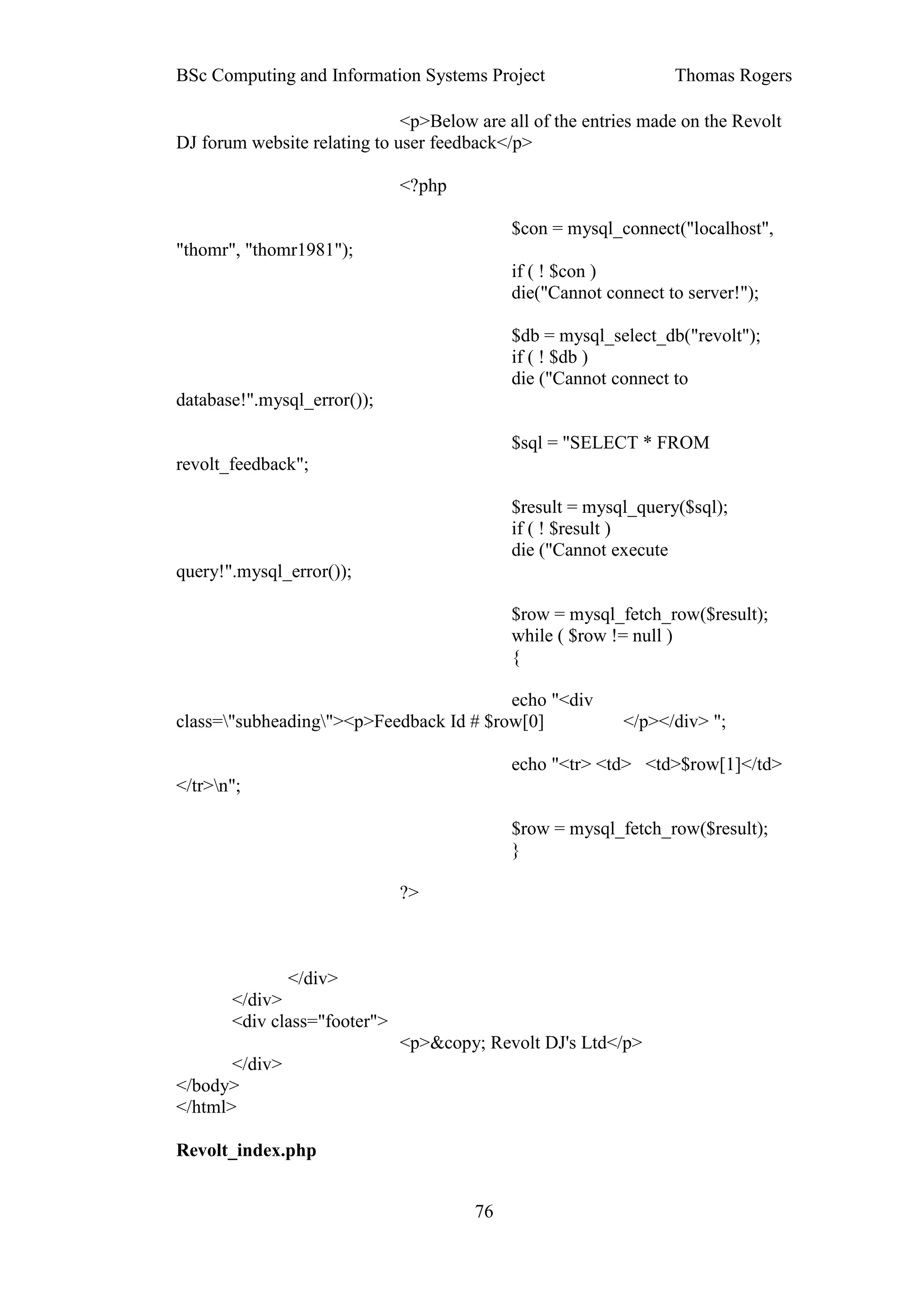BSc Computing and Information Systems Project                    Thomas Rogers

                              <p>Below are all of the entries made on the Revolt
DJ forum website relating to user feedback</p>

                              <?php

                                            $con = mysql_connect("localhost",
"thomr", "thomr1981");
                                            if ( ! $con )
                                            die("Cannot connect to server!");

                                            $db = mysql_select_db("revolt");
                                            if ( ! $db )
                                            die ("Cannot connect to
database!".mysql_error());

                                            $sql = "SELECT * FROM
revolt_feedback";

                                            $result = mysql_query($sql);
                                            if ( ! $result )
                                            die ("Cannot execute
query!".mysql_error());

                                            $row = mysql_fetch_row($result);
                                            while ( $row != null )
                                            {

                                         echo "<div
class="subheading"><p>Feedback Id # $row[0]              </p></div> ";

                                            echo "<tr> <td> <td>$row[1]</td>
</tr>n";

                                            $row = mysql_fetch_row($result);
                                            }

                              ?>



              </div>
       </div>
       <div class="footer">
                              <p>&copy; Revolt DJ's Ltd</p>
       </div>
</body>
</html>

Revolt_index.php


                                       76
 