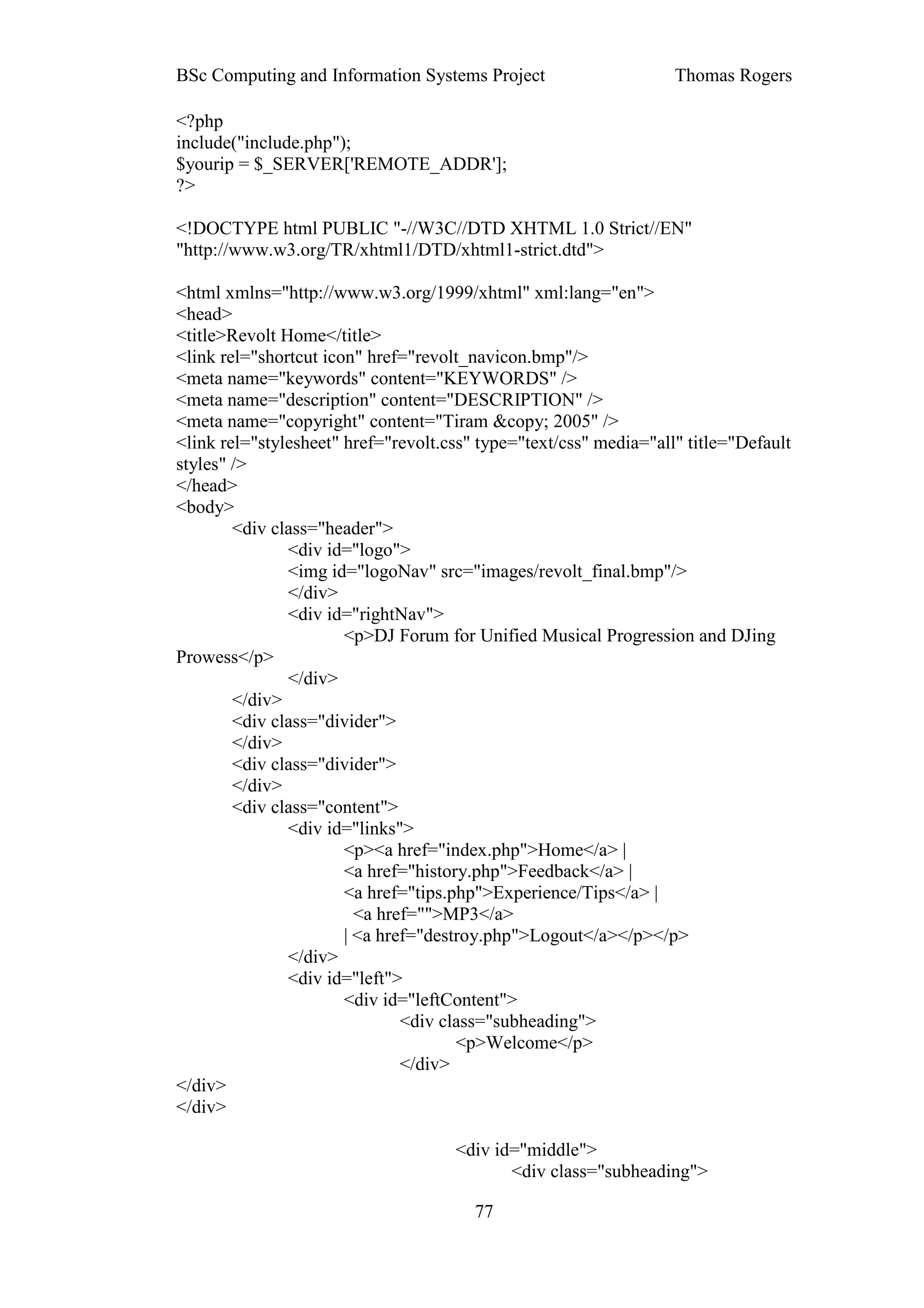 BSc Computing and Information Systems Project                      Thomas Rogers

<?php
include("include.php");
$yourip = $_SERVER['REMOTE_ADDR'];
?>

<!DOCTYPE html PUBLIC "-//W3C//DTD XHTML 1.0 Strict//EN"
"http://www.w3.org/TR/xhtml1/DTD/xhtml1-strict.dtd">

<html xmlns="http://www.w3.org/1999/xhtml" xml:lang="en">
<head>
<title>Revolt Home</title>
<link rel="shortcut icon" href="revolt_navicon.bmp"/>
<meta name="keywords" content="KEYWORDS" />
<meta name="description" content="DESCRIPTION" />
<meta name="copyright" content="Tiram &copy; 2005" />
<link rel="stylesheet" href="revolt.css" type="text/css" media="all" title="Default
styles" />
</head>
<body>
        <div class="header">
               <div id="logo">
               <img id="logoNav" src="images/revolt_final.bmp"/>
               </div>
               <div id="rightNav">
                       <p>DJ Forum for Unified Musical Progression and DJing
Prowess</p>
               </div>
        </div>
        <div class="divider">
        </div>
        <div class="divider">
        </div>
        <div class="content">
               <div id="links">
                       <p><a href="index.php">Home</a> |
                       <a href="history.php">Feedback</a> |
                       <a href="tips.php">Experience/Tips</a> |
                         <a href="">MP3</a>
                       | <a href="destroy.php">Logout</a></p></p>
               </div>
               <div id="left">
                       <div id="leftContent">
                               <div class="subheading">
                                      <p>Welcome</p>
                               </div>
</div>
</div>

                                     <div id="middle">
                                            <div class="subheading">

                                        77
 