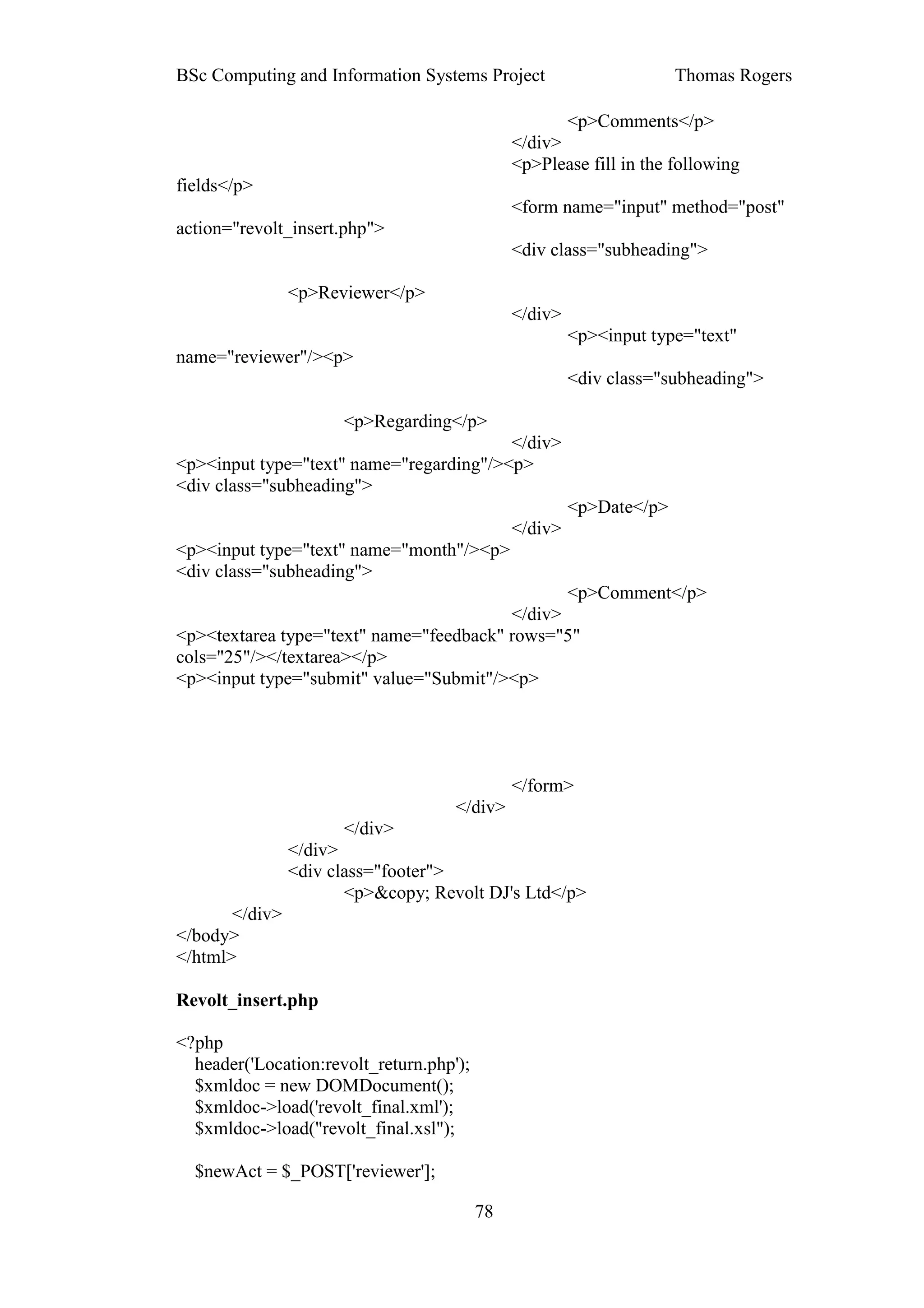 BSc Computing and Information Systems Project                         Thomas Rogers

                                                      <p>Comments</p>
                                               </div>
                                               <p>Please fill in the following
fields</p>
                                               <form name="input" method="post"
action="revolt_insert.php">
                                               <div class="subheading">

                <p>Reviewer</p>
                                               </div>
                                                        <p><input type="text"
name="reviewer"/><p>
                                                        <div class="subheading">

                      <p>Regarding</p>
                                         </div>
<p><input type="text" name="regarding"/><p>
<div class="subheading">
                                                        <p>Date</p>
                                               </div>
<p><input type="text" name="month"/><p>
<div class="subheading">
                                                <p>Comment</p>
                                         </div>
<p><textarea type="text" name="feedback" rows="5"
cols="25"/></textarea></p>
<p><input type="submit" value="Submit"/><p>




                                               </form>
                                     </div>
                       </div>
                </div>
                <div class="footer">
                       <p>&copy; Revolt DJ's Ltd</p>
       </div>
</body>
</html>

Revolt_insert.php

<?php
  header('Location:revolt_return.php');
  $xmldoc = new DOMDocument();
  $xmldoc->load('revolt_final.xml');
  $xmldoc->load("revolt_final.xsl");

  $newAct = $_POST['reviewer'];

                                          78
 