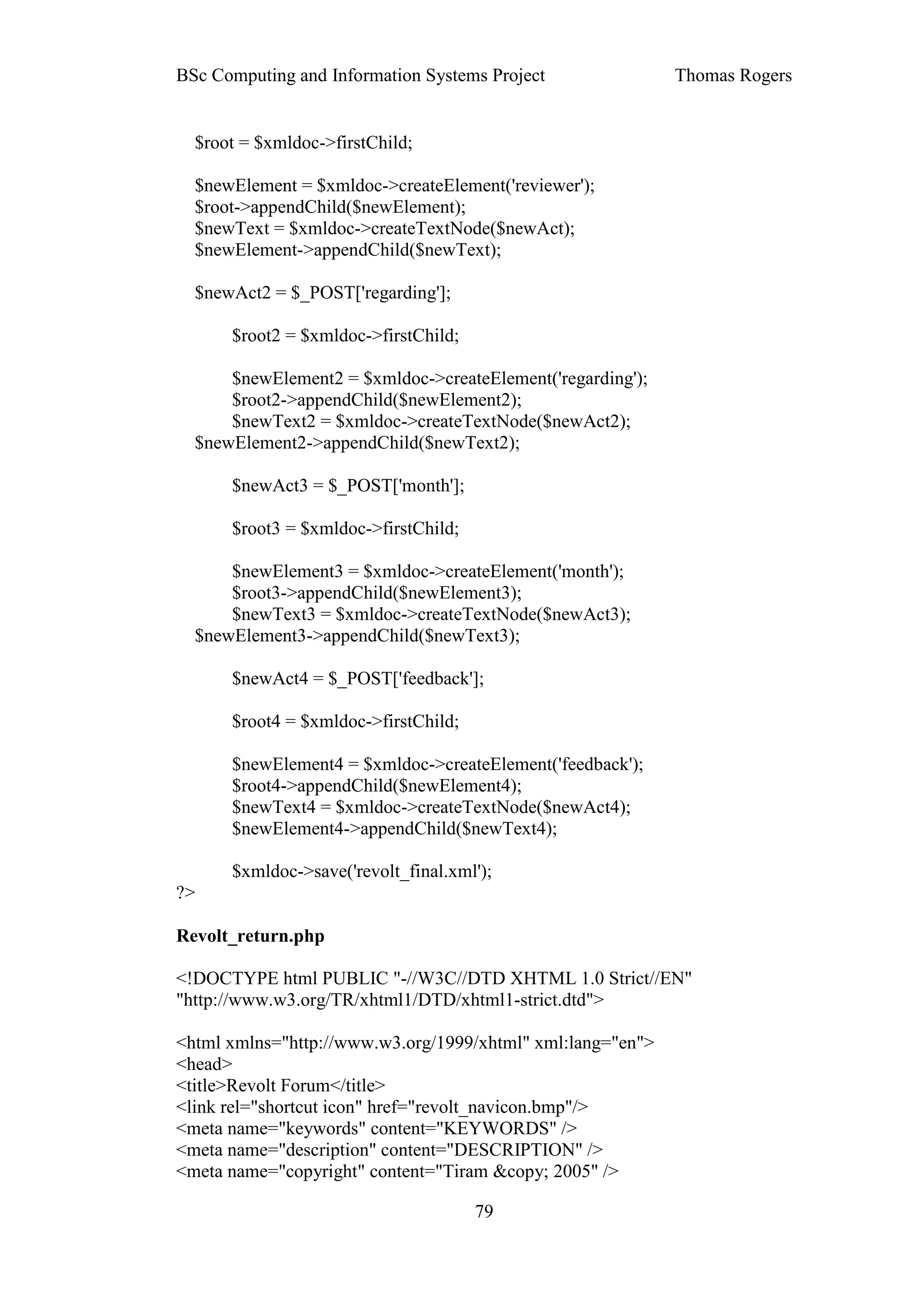 BSc Computing and Information Systems Project               Thomas Rogers


  $root = $xmldoc->firstChild;

  $newElement = $xmldoc->createElement('reviewer');
  $root->appendChild($newElement);
  $newText = $xmldoc->createTextNode($newAct);
  $newElement->appendChild($newText);

  $newAct2 = $_POST['regarding'];

      $root2 = $xmldoc->firstChild;

      $newElement2 = $xmldoc->createElement('regarding');
      $root2->appendChild($newElement2);
      $newText2 = $xmldoc->createTextNode($newAct2);
  $newElement2->appendChild($newText2);

      $newAct3 = $_POST['month'];

      $root3 = $xmldoc->firstChild;

      $newElement3 = $xmldoc->createElement('month');
      $root3->appendChild($newElement3);
      $newText3 = $xmldoc->createTextNode($newAct3);
  $newElement3->appendChild($newText3);

      $newAct4 = $_POST['feedback'];

      $root4 = $xmldoc->firstChild;

      $newElement4 = $xmldoc->createElement('feedback');
      $root4->appendChild($newElement4);
      $newText4 = $xmldoc->createTextNode($newAct4);
      $newElement4->appendChild($newText4);

      $xmldoc->save('revolt_final.xml');
?>

Revolt_return.php

<!DOCTYPE html PUBLIC "-//W3C//DTD XHTML 1.0 Strict//EN"
"http://www.w3.org/TR/xhtml1/DTD/xhtml1-strict.dtd">

<html xmlns="http://www.w3.org/1999/xhtml" xml:lang="en">
<head>
<title>Revolt Forum</title>
<link rel="shortcut icon" href="revolt_navicon.bmp"/>
<meta name="keywords" content="KEYWORDS" />
<meta name="description" content="DESCRIPTION" />
<meta name="copyright" content="Tiram &copy; 2005" />

                                      79
 