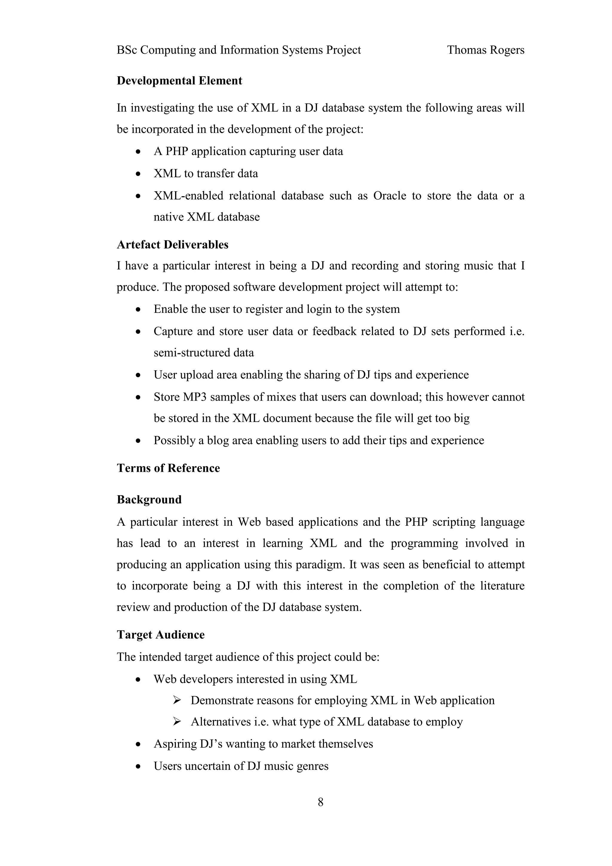 BSc Computing and Information Systems Project                      Thomas Rogers

Developmental Element

In investigating the use of XML in a DJ database system the following areas will
be incorporated in the development of the project:
   •   A PHP application capturing user data
   •   XML to transfer data
   •   XML-enabled relational database such as Oracle to store the data or a
       native XML database

Artefact Deliverables
I have a particular interest in being a DJ and recording and storing music that I
produce. The proposed software development project will attempt to:
   •   Enable the user to register and login to the system
   •   Capture and store user data or feedback related to DJ sets performed i.e.
       semi-structured data
   •   User upload area enabling the sharing of DJ tips and experience
   •   Store MP3 samples of mixes that users can download; this however cannot
       be stored in the XML document because the file will get too big
   •   Possibly a blog area enabling users to add their tips and experience

Terms of Reference

Background
A particular interest in Web based applications and the PHP scripting language
has lead to an interest in learning XML and the programming involved in
producing an application using this paradigm. It was seen as beneficial to attempt
to incorporate being a DJ with this interest in the completion of the literature
review and production of the DJ database system.

Target Audience
The intended target audience of this project could be:
   •   Web developers interested in using XML
               Demonstrate reasons for employing XML in Web application
               Alternatives i.e. what type of XML database to employ
   •   Aspiring DJ’s wanting to market themselves
   •   Users uncertain of DJ music genres

                                         8
 