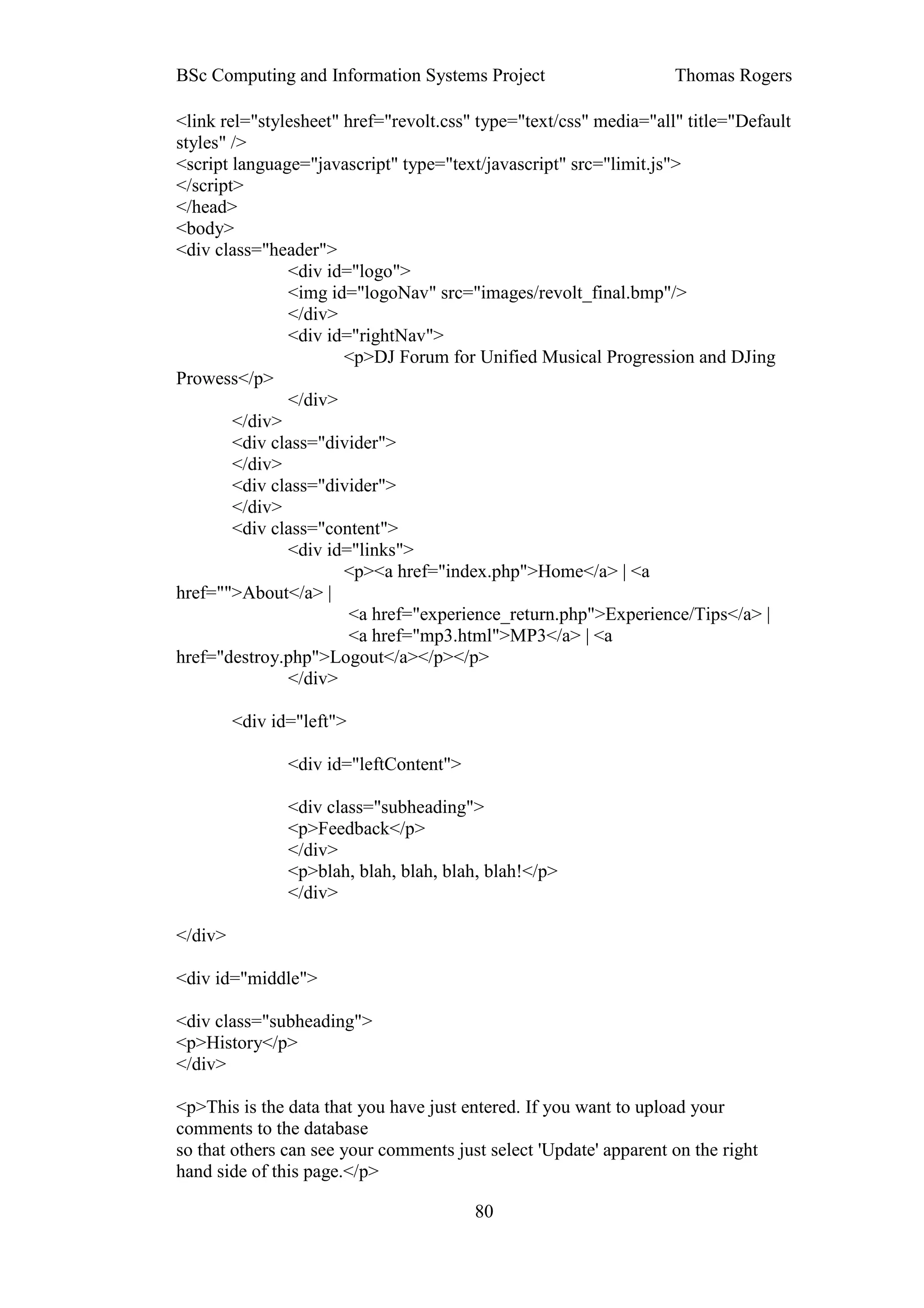 BSc Computing and Information Systems Project                      Thomas Rogers

<link rel="stylesheet" href="revolt.css" type="text/css" media="all" title="Default
styles" />
<script language="javascript" type="text/javascript" src="limit.js">
</script>
</head>
<body>
<div class="header">
               <div id="logo">
               <img id="logoNav" src="images/revolt_final.bmp"/>
               </div>
               <div id="rightNav">
                       <p>DJ Forum for Unified Musical Progression and DJing
Prowess</p>
               </div>
        </div>
        <div class="divider">
        </div>
        <div class="divider">
        </div>
        <div class="content">
               <div id="links">
                       <p><a href="index.php">Home</a> | <a
href="">About</a> |
                        <a href="experience_return.php">Experience/Tips</a> |
                        <a href="mp3.html">MP3</a> | <a
href="destroy.php">Logout</a></p></p>
               </div>

         <div id="left">

                <div id="leftContent">

                <div class="subheading">
                <p>Feedback</p>
                </div>
                <p>blah, blah, blah, blah, blah!</p>
                </div>

</div>

<div id="middle">

<div class="subheading">
<p>History</p>
</div>

<p>This is the data that you have just entered. If you want to upload your
comments to the database
so that others can see your comments just select 'Update' apparent on the right
hand side of this page.</p>

                                         80
 