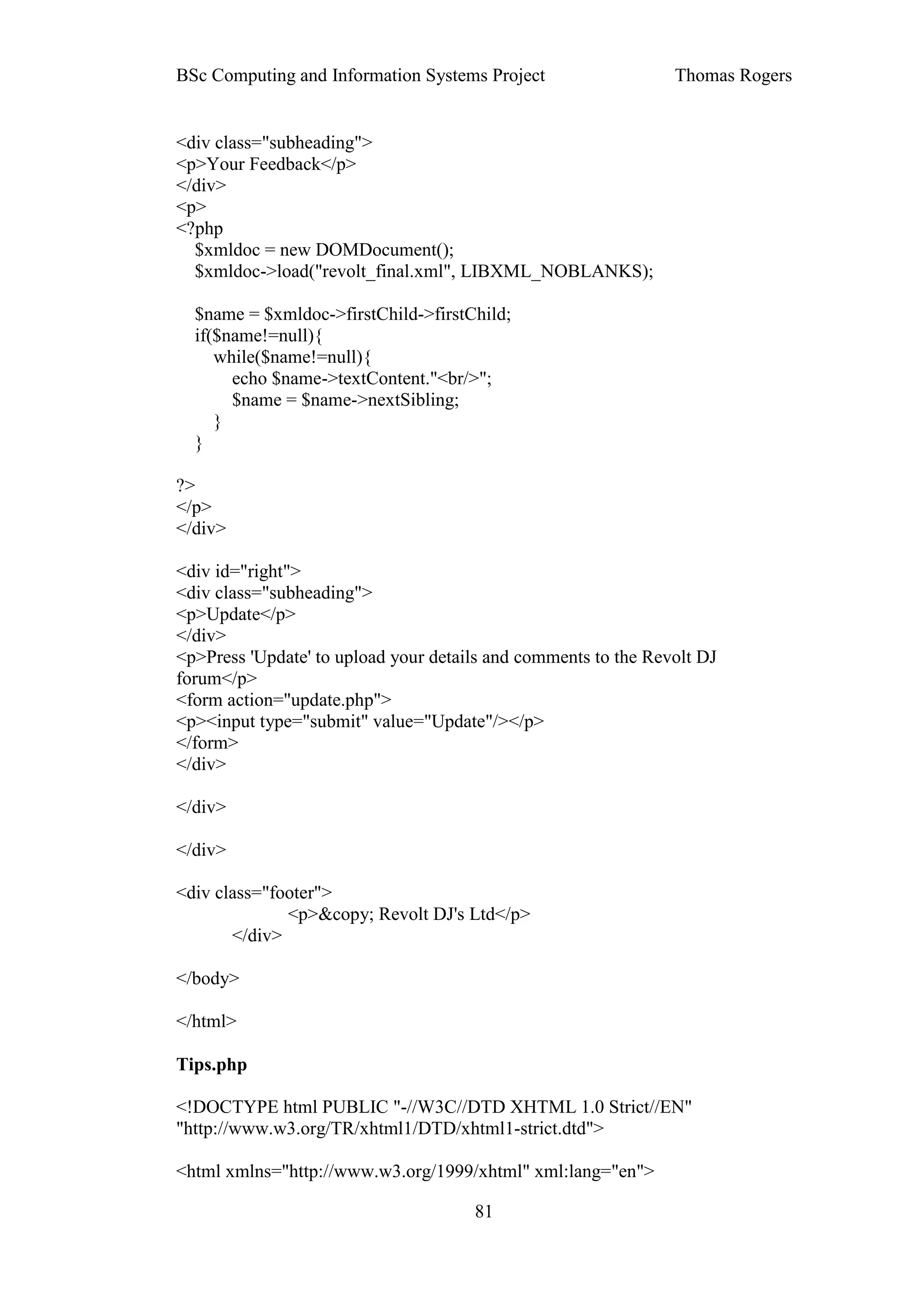 BSc Computing and Information Systems Project                   Thomas Rogers


<div class="subheading">
<p>Your Feedback</p>
</div>
<p>
<?php
  $xmldoc = new DOMDocument();
  $xmldoc->load("revolt_final.xml", LIBXML_NOBLANKS);

  $name = $xmldoc->firstChild->firstChild;
  if($name!=null){
     while($name!=null){
       echo $name->textContent."<br/>";
       $name = $name->nextSibling;
     }
  }

?>
</p>
</div>

<div id="right">
<div class="subheading">
<p>Update</p>
</div>
<p>Press 'Update' to upload your details and comments to the Revolt DJ
forum</p>
<form action="update.php">
<p><input type="submit" value="Update"/></p>
</form>
</div>

</div>

</div>

<div class="footer">
              <p>&copy; Revolt DJ's Ltd</p>
       </div>

</body>

</html>

Tips.php

<!DOCTYPE html PUBLIC "-//W3C//DTD XHTML 1.0 Strict//EN"
"http://www.w3.org/TR/xhtml1/DTD/xhtml1-strict.dtd">

<html xmlns="http://www.w3.org/1999/xhtml" xml:lang="en">

                                      81
 