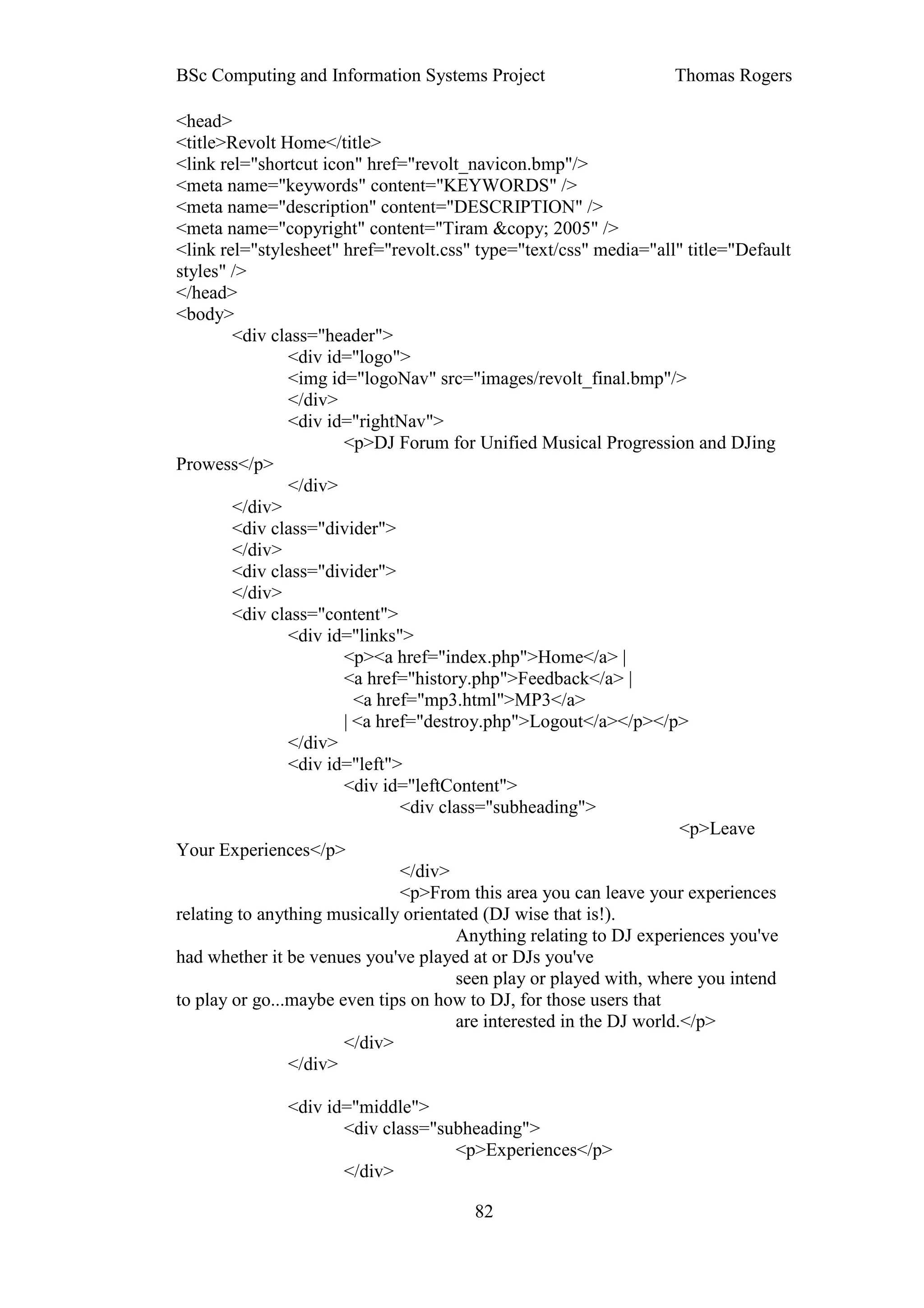 BSc Computing and Information Systems Project                      Thomas Rogers

<head>
<title>Revolt Home</title>
<link rel="shortcut icon" href="revolt_navicon.bmp"/>
<meta name="keywords" content="KEYWORDS" />
<meta name="description" content="DESCRIPTION" />
<meta name="copyright" content="Tiram &copy; 2005" />
<link rel="stylesheet" href="revolt.css" type="text/css" media="all" title="Default
styles" />
</head>
<body>
        <div class="header">
                <div id="logo">
                <img id="logoNav" src="images/revolt_final.bmp"/>
                </div>
                <div id="rightNav">
                       <p>DJ Forum for Unified Musical Progression and DJing
Prowess</p>
                </div>
        </div>
        <div class="divider">
        </div>
        <div class="divider">
        </div>
        <div class="content">
                <div id="links">
                       <p><a href="index.php">Home</a> |
                       <a href="history.php">Feedback</a> |
                         <a href="mp3.html">MP3</a>
                       | <a href="destroy.php">Logout</a></p></p>
                </div>
                <div id="left">
                       <div id="leftContent">
                               <div class="subheading">
                                                                     <p>Leave
Your Experiences</p>
                               </div>
                               <p>From this area you can leave your experiences
relating to anything musically orientated (DJ wise that is!).
                                      Anything relating to DJ experiences you've
had whether it be venues you've played at or DJs you've
                                      seen play or played with, where you intend
to play or go...maybe even tips on how to DJ, for those users that
                                      are interested in the DJ world.</p>
                       </div>
                </div>

               <div id="middle">
                      <div class="subheading">
                                    <p>Experiences</p>
                      </div>

                                        82
 