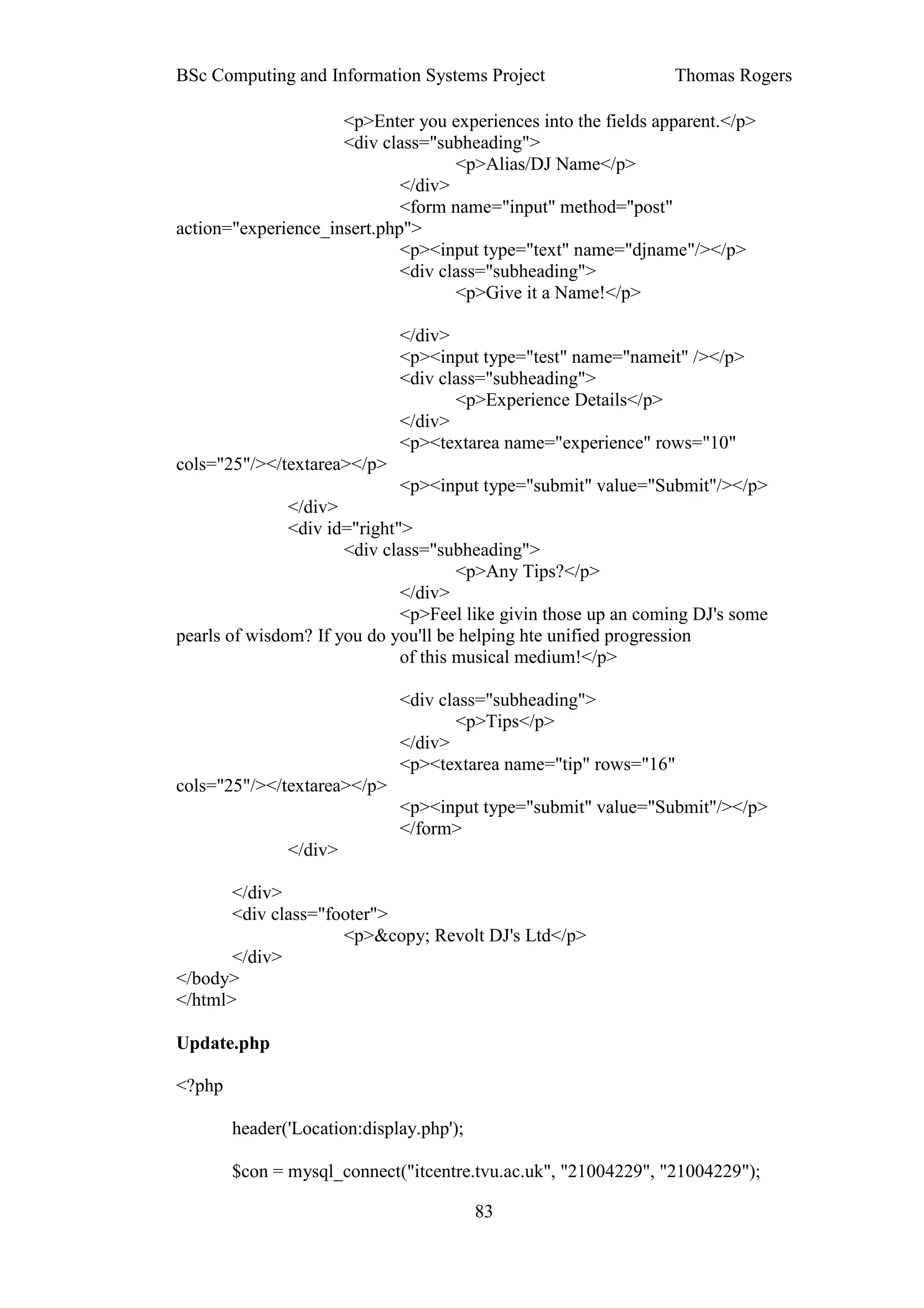 BSc Computing and Information Systems Project                   Thomas Rogers

                     <p>Enter you experiences into the fields apparent.</p>
                     <div class="subheading">
                                    <p>Alias/DJ Name</p>
                             </div>
                             <form name="input" method="post"
action="experience_insert.php">
                             <p><input type="text" name="djname"/></p>
                             <div class="subheading">
                                    <p>Give it a Name!</p>

                              </div>
                              <p><input type="test" name="nameit" /></p>
                              <div class="subheading">
                                     <p>Experience Details</p>
                              </div>
                              <p><textarea name="experience" rows="10"
cols="25"/></textarea></p>
                              <p><input type="submit" value="Submit"/></p>
               </div>
               <div id="right">
                      <div class="subheading">
                                      <p>Any Tips?</p>
                              </div>
                              <p>Feel like givin those up an coming DJ's some
pearls of wisdom? If you do you'll be helping hte unified progression
                              of this musical medium!</p>

                              <div class="subheading">
                                     <p>Tips</p>
                              </div>
                              <p><textarea name="tip" rows="16"
cols="25"/></textarea></p>
                              <p><input type="submit" value="Submit"/></p>
                              </form>
               </div>

       </div>
       <div class="footer">
                     <p>&copy; Revolt DJ's Ltd</p>
       </div>
</body>
</html>

Update.php

<?php

        header('Location:display.php');

        $con = mysql_connect("itcentre.tvu.ac.uk", "21004229", "21004229");

                                          83
 