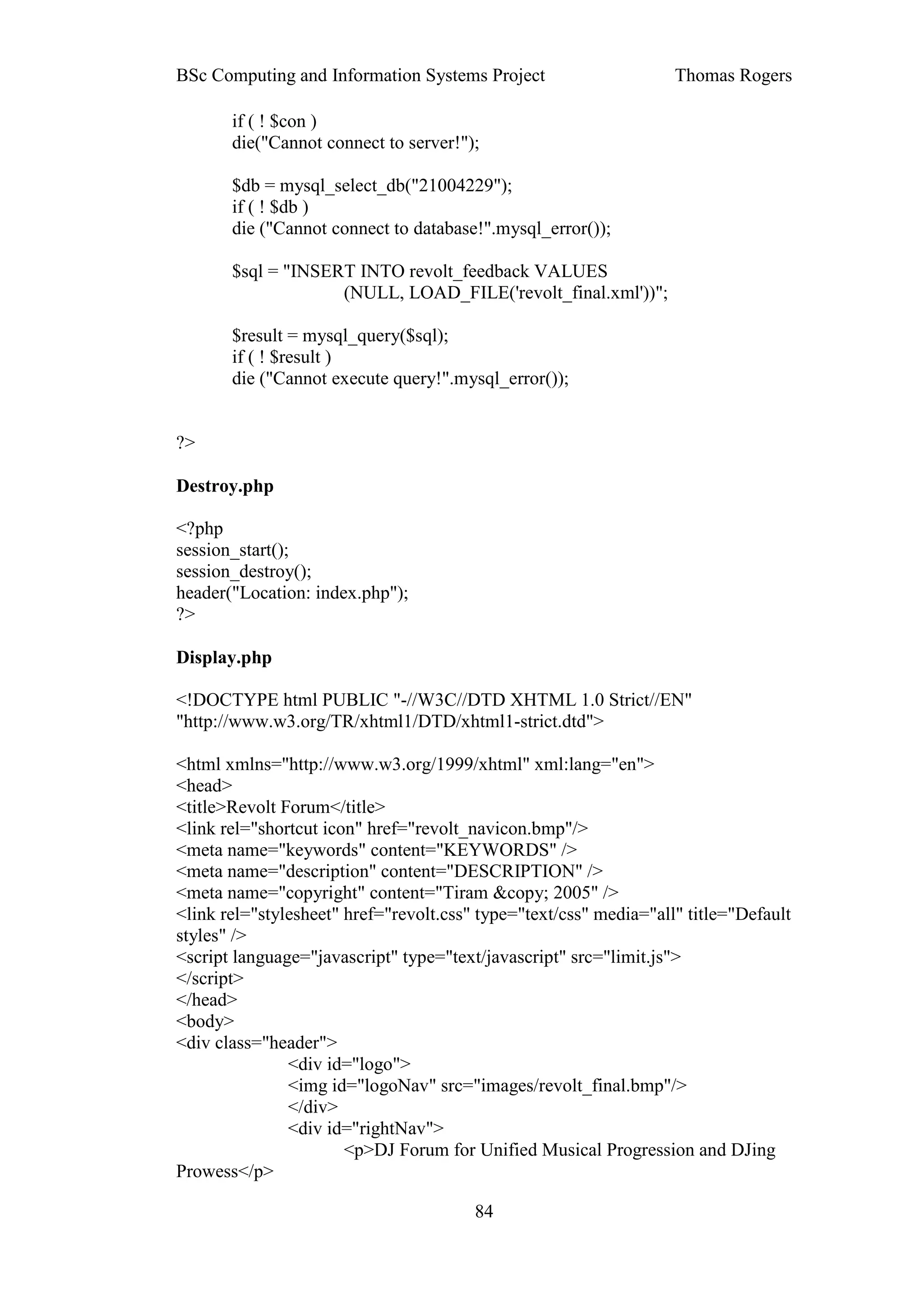 BSc Computing and Information Systems Project                      Thomas Rogers

       if ( ! $con )
       die("Cannot connect to server!");

       $db = mysql_select_db("21004229");
       if ( ! $db )
       die ("Cannot connect to database!".mysql_error());

       $sql = "INSERT INTO revolt_feedback VALUES
                    (NULL, LOAD_FILE('revolt_final.xml'))";

       $result = mysql_query($sql);
       if ( ! $result )
       die ("Cannot execute query!".mysql_error());


?>

Destroy.php

<?php
session_start();
session_destroy();
header("Location: index.php");
?>

Display.php

<!DOCTYPE html PUBLIC "-//W3C//DTD XHTML 1.0 Strict//EN"
"http://www.w3.org/TR/xhtml1/DTD/xhtml1-strict.dtd">

<html xmlns="http://www.w3.org/1999/xhtml" xml:lang="en">
<head>
<title>Revolt Forum</title>
<link rel="shortcut icon" href="revolt_navicon.bmp"/>
<meta name="keywords" content="KEYWORDS" />
<meta name="description" content="DESCRIPTION" />
<meta name="copyright" content="Tiram &copy; 2005" />
<link rel="stylesheet" href="revolt.css" type="text/css" media="all" title="Default
styles" />
<script language="javascript" type="text/javascript" src="limit.js">
</script>
</head>
<body>
<div class="header">
               <div id="logo">
               <img id="logoNav" src="images/revolt_final.bmp"/>
               </div>
               <div id="rightNav">
                       <p>DJ Forum for Unified Musical Progression and DJing
Prowess</p>

                                        84
 