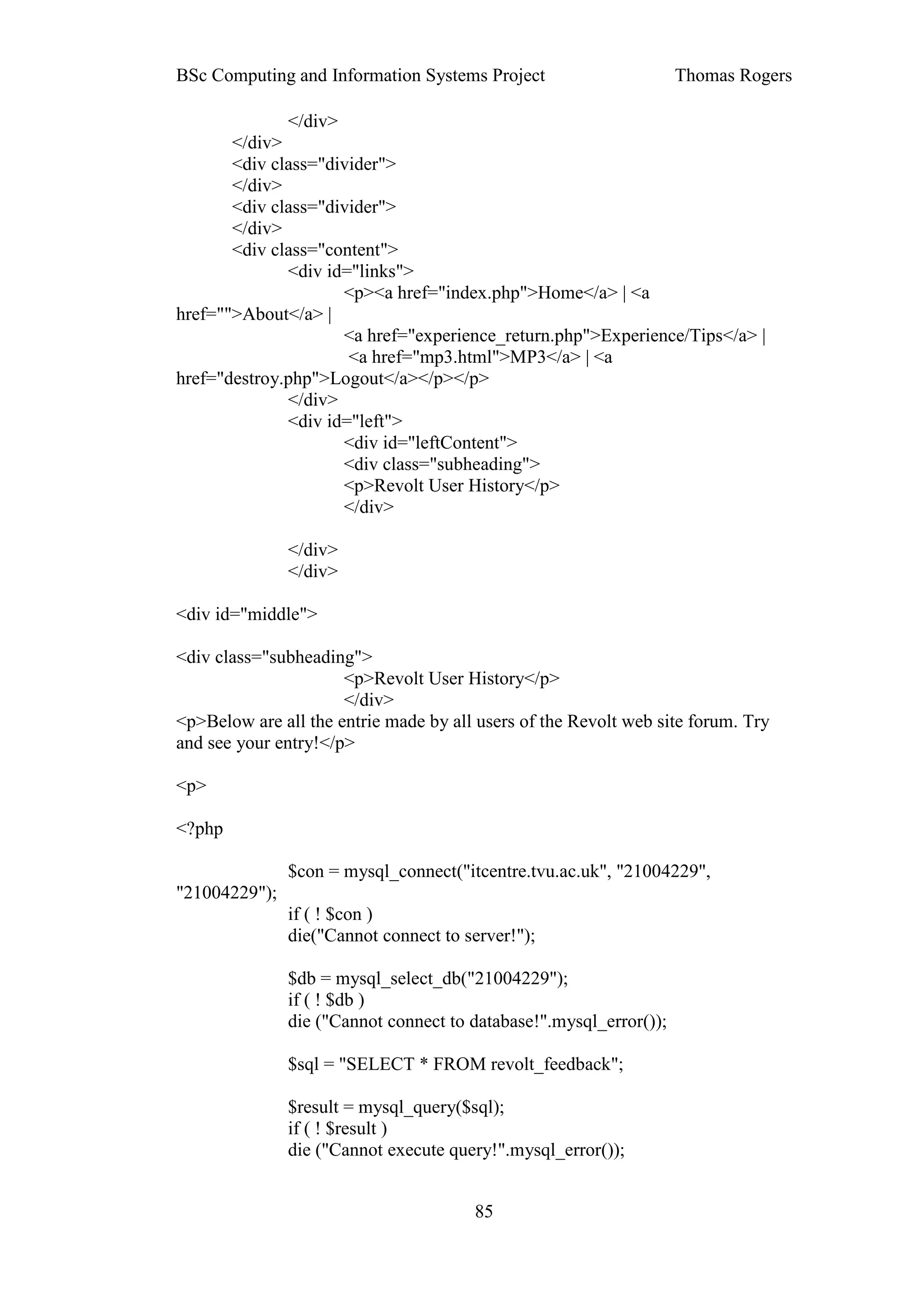 BSc Computing and Information Systems Project                       Thomas Rogers

              </div>
       </div>
       <div class="divider">
       </div>
       <div class="divider">
       </div>
       <div class="content">
              <div id="links">
                     <p><a href="index.php">Home</a> | <a
href="">About</a> |
                     <a href="experience_return.php">Experience/Tips</a> |
                      <a href="mp3.html">MP3</a> | <a
href="destroy.php">Logout</a></p></p>
              </div>
              <div id="left">
                     <div id="leftContent">
                     <div class="subheading">
                     <p>Revolt User History</p>
                     </div>

               </div>
               </div>

<div id="middle">

<div class="subheading">
                      <p>Revolt User History</p>
                      </div>
<p>Below are all the entrie made by all users of the Revolt web site forum. Try
and see your entry!</p>

<p>

<?php

               $con = mysql_connect("itcentre.tvu.ac.uk", "21004229",
"21004229");
               if ( ! $con )
               die("Cannot connect to server!");

               $db = mysql_select_db("21004229");
               if ( ! $db )
               die ("Cannot connect to database!".mysql_error());

               $sql = "SELECT * FROM revolt_feedback";

               $result = mysql_query($sql);
               if ( ! $result )
               die ("Cannot execute query!".mysql_error());


                                       85
 